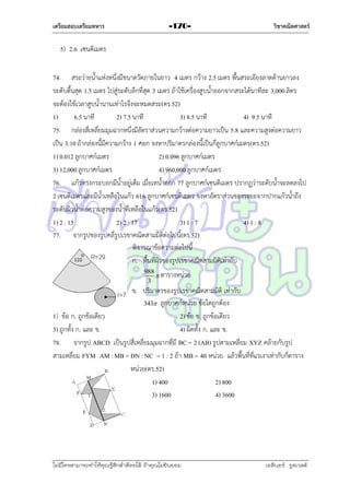 เตรียมสอบเตรียมทหาร

-170-

วิชาคณิตศาสตร์

5) 2.6 เซนติเมตร
74. สระว่ำยน้ำแห่งหนึ่งมีขนำดวัดภำยในยำว 4 เมตร กว้ำง 2.5 เมตร พื้นสระเอียงลำดด้ำนยำวลง
ระดับตื้นสุด 1.5 เมตร ไปสู่ระดับลึกที่สุด 3 เมตร ถ้ำใช้เครื่องสูบน้ำออกจำกสระได้นำทีละ 3,000 ลิตร
จะต้องใช้เวลำสูบน้ำนำนเท่ำไรจึงจะหมดสระ(ตร.52)
1)
6.5 นำที
2) 7.5 นำที
3) 8.5 นำที
4) 9.5 นำที
75. กล่องสี่เหลี่ยมมุมฉำกหนึ่งมีอัตรำส่วนควำมกว้ำงต่อควำมยำวเป็น 5:8 และควำมสูงต่อควำมยำว
เป็น 3:10 ถ้ำกล่องนี้มีควำมกว้ำง 1 ศอก จงหำปริมำตรกล่องนี้เป็นกี่ลูกบำศก์เมตร(ตร.52)
1) 0.012 ลูกบำศก์เมตร
2) 0.096 ลูกบำศก์เมตร
3) 12,000 ลูกบำศก์เมตร
4) 960,000 ลูกบำศก์เมตร
76. แก้วทรงกระบอกมีน้ำอยู่เต็ม เมื่อเทน้ำออก 77 ลูกบำศก์เซนติเมตร ปรำกฏว่ำระดับน้ำจะลดลงไป
2 เซนติเมตรและมีน้ำเหลือในแก้ว 616 ลูกบำศก์เซนติเมตร จงหำอัตรำส่วนของระยะจำกปำกแก้วน้ำถึง
ระดับผิวน้ำต่อควำมสูงของน้ำที่เหลือในแก้ว(ตร.52)
1) 2 : 15
2) 2 : 17
3) 1 : 7
4) 1 : 8
77. จำกรูปของรูปคลี่รูปเรขำคณิตสำมมิติต่อไปนี้(ตร.52)
พิจำรณำข้อควำมต่อไปนี้
ก. พื้นที่ผิวของรูปเรขำคณิตสำมมิติเท่ำกับ
120
988
 ตำรำงหน่วย
3

ข. ปริมำตรของรูปเรขำคณิตสำมมิติ เท่ำกับ
343 ลูกบำศก์หน่วย ข้อใดถูกต้อง
1) ข้อ ก. ถูกข้อเดียว
2) ข้อ ข. ถูกข้อเดียว
3) ถูกทั้ง ก. และ ข.
4) ผิดทั้ง ก. และ ข.
78. จำกรูป ABCD เป็นรูปสี่เหลี่ยมมุมฉำกที่มี BC = 2 (AB) รูปสำมเหลี่ยม XYZ คล้ำยกับรูป
สำมเหลี่ยม FYM AM : MB = DN : NC = 1 : 2 ถ้ำ MB = 40 หน่วย แล้วพื้นที่ที่แรเงำเท่ำกับกี่ตำรำง
หน่วย(ตร.52)
1) 400
2) 800
3) 1600
4) 3600

ไม่มีใครสามารถท่าให้คุณรู้สึกตาต้อยได้ ถ้าคุณไม่ยินยอม
่

เอลีนอร์ รูสเวลต์

 