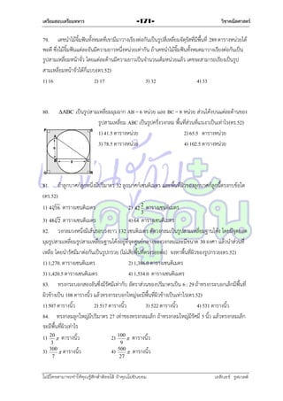 เตรียมสอบเตรียมทหาร

-171-

วิชาคณิตศาสตร์

79. เดชนำไม้จิ้มฟันทั้งหมดที่เขำมีมำวำงเรียงต่อกันเป็นรูปสี่เหลี่ยมจัตุรัสที่มีพื้นที่ 289 ตำรำงหน่วยได้
พอดี ซึ่งไม้จิ้มฟันแต่ละอันมีควำมยำวหนึ่งหน่วยเท่ำกัน ถ้ำเดชนำไม้จิ้มฟันทั้งหมดมำวำงเรียงต่อกันเป็น
รูปสำมเหลี่ยมหน้ำจั่ว โดยแต่ละด้ำนมีควำมยำวเป็นจำนวนเต็มหน่วยแล้ว เดชจะสำมำรถเรียงเป็นรูป
สำมเหลี่ยมหน้ำจั่วได้กี่แบบ(ตร.52)
1) 16
2) 17
3) 32
4) 33

80.

ABC

เป็นรูปสำมเหลี่ยมมุมฉำก AB = 6 หน่วย และ BC = 8 หน่วย ส่วนโค้งบนแต่ละด้ำนของ
รูปสำมเหลี่ยม ABC เป็นรูปครึ่งวงกลม พื้นที่ส่วนที่แรเงำเป็นเท่ำไร(ตร.52)
1) 41.5 ตำรำงหน่วย
2) 65.5 ตำรำงหน่วย
3) 78.5 ตำรำงหน่วย
4) 102.5 ตำรำงหน่วย

81. ถ้ำลูกบำศก์ลูกหนึ่งมีปริมำตร 32 ลูกบำศก์เซนติเมตร และพื้นที่ผิวของลูกบำศก์ลูกนี้ตรงกบข้อใด
(ตร.52)
1) 4

3

16

2) 42 2 ตำรำงเซนติเมตร

ตำรำงเซนติเมตร

3

3) 48 2 ตำรำงเซนติเมตร
4) 64 ตำรำงเซนติเมตร
82. วงกลมวงหนึ่งมีเส้นรอบวงยำว 132 เซนติเมตร ตัดวงกลมเป็นรูปสำมเหลี่ยมฐำนโค้ง โดยมีจุดยอด
มุมรูปสำมเหลี่ยมรูปสำมเหลี่ยมฐำนโค้งอยู่ที่จุดศูนย์กลำงของวงกลมและมีขนำด 30 องศำ แล้วนำส่วนที่
เหลือ โดยนำรัศมีมำต่อกันเป็นรูปกรวย (ไม่เสียพื้นที่ตรงรอยต่อ) จงหำพื้นที่ผิวของรูปกรวย(ตร.52)
1) 1,270. ตำรำงเซนติเมตร
2) 1,386.0 ตำรำงเซนติเมตร
3) 1,420.5 ตำรำงเซนติเมตร
4) 1,534.0 ตำรำงเซนติเมตร
83. ทรงกระบอกสองอันซึ่งมีรัศมีเท่ำกับ อัตรำส่วนของปริมำตรเป็น 6 : 29 ถ้ำทรงกระบอกเล็กมีพื้นที่
ผิวข้ำงเป็น 108 ตำรำงนิ้ว แล้วทรงกระบอกใหญ่จะมีพื้นที่ผิวข้ำงเป็นเท่ำไร(ตร.52)
1) 507 ตำรำงนิ้ว
2) 517 ตำรำงนิ้ว
3) 522 ตำรำงนิ้ว
4) 531 ตำรำงนิ้ว
84. ทรงกลมลูกใหญ่มีปริมำตร 27 เท่ำของทรงกลมเล็ก ถ้ำทรงกลมใหญ่มีรัศมี 5 นิ้ว แล้วทรงกลมเล็ก
จะมีพื้นที่ผิวเท่ำไร
3

1)
3)

20
 ตำรำงนิ้ว
3
300
 ตำรำงนิ้ว
7

2) 100  ตำรำงนิ้ว
4)

9
500

27

ตำรำงนิ้ว

ไม่มีใครสามารถท่าให้คุณรู้สึกตาต้อยได้ ถ้าคุณไม่ยินยอม
่

เอลีนอร์ รูสเวลต์

 
