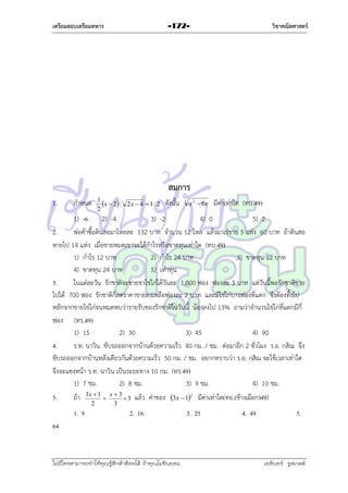 เตรียมสอบเตรียมทหาร

วิชาคณิตศาสตร์

-172-

สมการ
1.

กำหนด

1
x  2 : 2 x  4  1 : 2
2

ดังนั้น

3

x 2  6x

มีค่ำเท่ำใด (ทบ.49)

1) -6 2) -4
3) -2
4) 0
5) 2
2.
พ่อค้ำซื้อดินสอมำโหลละ 132 บำท จำนวน 12 โหล แล้วมำเร่ขำย 5 แท่ง 60 บำท ถ้ำดินสอ
หำยไป 14 แท่ง เมื่อขำยหมดเขำจะได้กำไรหรือขำดทุนเท่ำใด (ทบ.49)
1) กำไร 12 บำท
2) กำไร 24 บำท
3) ขำดทุน 12 บำท
4) ขำดทุน 24 บำท
5) เท่ำทุน
3.
ในแต่ละวัน รักชำติจะขำยขำไข่ไก่ได้วันละ 1,000 ฟอง ฟองละ 3 บำท แต่วันนี้พอรักชำติขำย
ไปได้ 700 ฟอง รักชำติก็ลดรำคำขำยลงเหลือฟองละ 2 บำท และมีไข่ไก่บำงฟองที่แตก จึงต้องทิ้งไป
หลักจำกขำยไข่ไก่จนหมดพบว่ำรำยรับของรักชำติในวันนี้ น้องลงไป 13% ถำมว่ำจำนวนไข่ไก่ที่แตกมีกี่
ฟอง (ทร.49)
1) 15
2) 30
3) 45
4) 90
4.
ร.ท. นำวิน ขับรถออกจำกบ้ำนด้วยควำมเร็ว 40 กม. / ชม. ต่อมำอีก 2 ชั่วโมง ร.อ. กสิณ จึง
ขับรถออกจำกบ้ำนหลังเดียวกันด้วยควำมเร็ว 50 กม. / ชม. อยำกทรำบว่ำ ร.อ. กสิณ จะใช้เวลำเท่ำใด
จึงจะแซงหน้ำ ร.ท. นำวิน เป็นระยะทำง 10 กม. (ทร.49)
1) 7 ชม.
2) 8 ชม.
3) 9 ชม.
4) 10 ชม.
5.

ถ้ำ
1. 9

3x  1 x  3

3
2
3

แล้ว ค่ำของ 3x  12 มีค่ำเท่ำใด(ทอ.(ช้ำงเผือก)49)

2. 16

3. 25

4. 49

5.

64

ไม่มีใครสามารถท่าให้คุณรู้สึกตาต้อยได้ ถ้าคุณไม่ยินยอม
่

เอลีนอร์ รูสเวลต์

 