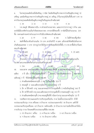 เตรียมสอบเตรียมทหาร

-173-

วิชาคณิตศาสตร์

6.
ในกระปุกออมสินใบหนึ่งมีเหรียญ 3 ชนิด โดยมีเหรียญห้ำบำทมำกกว่ำเหรียญสิบบำทอยู่ 32
เหรียญ และมีเหรียญบำทมำกกว่ำเหรียญห้ำบำทอยู่ 41 เหรียญ ถ้ำในกระปุกมีเงินทั้งสิ้น 457 บำท จง
หำว่ำในกระปุกออมสินมีเหรียญสิบบำทอยู่กี่เหรียญ(ทอ.(ช้ำงเผือก)49)
1. 10
2. 12
3. 13
4. 14
5. 16
7.
ร.ท. สมภูมิ มีดินสอมำกเป็น 4 เท่ำของจำนวนยำงลบ และมำกกว่ำปำกกำอยู่ 5 ด้ำม และ
เขำยังมีไม้บรรทัดจำนวนเป็นกำลังสองของยำงลบ หำกเขำมีสิ่งของทั้ง 4 ชนิดนี้เป็นจำนวนรวม 215
ชิ้น จงหำผลต่ำงระหว่ำงจำนวนปำกกำกับไม้บรรทัด(ทอ.(ช้ำงเผือก)49)
1. 65
2. 77
3. 82
4. 101
5. ไม่มีคำตอบที่ถูกต้อง
8.
พ่อค้ำซื้อผ้ำมำด้วยจำนวนเงิน 75 บำท เขำเก็บผ้ำไว้ 4 เมตร แล้วขำยผ้ำที่เหลือไปด้วยรำคำ
เกินต้นทุนเมตรละ 1 บำท ปรำกฏว่ำเขำได้เงินมำกกว่ำต้นทุนที่ลงไปทั้งสิ้น 9 บำท เขำซื้อผ้ำมำกี่เมตร
(ทอ.(ช้ำงเผือก)49)
1. 20 เมตร
2. 22 เมตร
3. 23 เมตร
4. 24 เมตร
5. 25 เมตร
9.
จำนวนนับ 3 จำนวนมีอัตรำส่วน 2 : 3 : 4 ผลบวกของกำลังสองของเลขทั้งสำมจำนวนเป็น
16,704 ผลบวกของเลขทั้งสำมจำนวนเป็นเท่ำใด (ทอ.49)
1. 216
2. 225
3. 207
4. 234
5. 243
10. นนอ.ฉลำด และ นนอ.เฉลียว ปัจจุบันเป็น นนอ. ชั้นปีที่ 4 นนอ.ฉลำดอำยุมำกกว่ำ นนอ.
เฉลียว

3 ปี เมื่อ 3 ปีที่แล้วตอนอยูชั้นปีที่ 1
่

ของอำยุ นนอ.ฉลำดจะมำกกว่ำ

ของ นนอ.

เฉลียวอยู่ 3 ปี ข้อใดต่อไปนี้ไม่ถูกต้อง (ทอ.49)
1. ค่ำเฉลี่ยเลขคณิตของอำยุทั้ง 2 คน ในปัจจุบันคือ 22.5 ปี
2. ตอนอยู่ปี 2 นนอ.เฉลียวอำยุน้อยกว่ำ นนอ.ฉลำดอยู่ 3 ปี
3. อีก 8 ปีข้ำงหน้ำ อำยุ นนอ.ฉลำดจะมำกกว่ำอำยุเฉลี่ยทั้ง 2 คนในปัจจุบันอยู่ 10.5 ปี
4. อีก 10 ปีข้ำงหน้ำ อำยุ นนอ.เฉลียวจะมำกกว่ำอำยุเฉลี่ยทั้ง 2 คนตอนอยู่ปี 1 อยู่ 11.5 ปี
5. ค่ำเฉลี่ยเลขคณิตอำยุทั้ง 2 คน ตอนอยู่ชั้นปีที่ 3 น้อยกว่ำอำยุ นนอ.ฉลำดปัจจุบัน 2.5 ปี
11. กองทัพอำกำศวำงแผนจะทำกำรปรับปรุงเครื่องบิน F-16 โดยตั้งงบประมำณไว้ว่ำ ถ้ำใช้
งบประมำณปรับปรุง F-16 เครื่องละ 8 ล้ำนบำท งบประมำณจะขำดไป 10 ล้ำนบำท แต่ถ้ำใช้
งบประมำณปรับปรุงเครื่องละ 4.5 ล้ำนบำท จะมีงบเหลือ 25 ล้ำนบำท ถำมว่ำจะต้องใช้งบเท่ำใดใน
กำรปรับปรุง F-16 จึงจะพอดีกับงบประมำณที่ได้มำ (ทอ.49)
1. 5.5 ล้ำนบำท / เครื่อง 2. 6 ล้ำนบำท / เครื่อง
3. 6.5 ล้ำนบำท / เครื่อง
4. 7 ล้ำนบำท / เครื่อง
5. 7.5 ล้ำนบำท / เครื่อง
ไม่มีใครสามารถท่าให้คุณรู้สึกตาต้อยได้ ถ้าคุณไม่ยินยอม
่

เอลีนอร์ รูสเวลต์

 