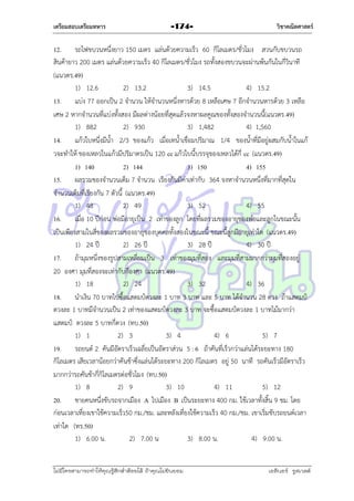 เตรียมสอบเตรียมทหาร

-174-

วิชาคณิตศาสตร์

12. รถไฟขบวนหนึ่งยำว 150 เมตร แล่นด้วยควำมเร็ว 60 กิโลเมตร/ชั่วโมง สวนกับขบวนรถ
สินค้ำยำว 200 เมตร แล่นด้วยควำมเร็ว 40 กิโลเมตร/ชั่วโมง รถทั้งสองขบวนจะผ่ำนพ้นกันในกี่วินำที
(แนวตร.49)
1) 12.6
2) 13.2
3) 14.5
4) 15.2
13. แบ่ง 77 ออกเป็น 2 จำนวน ให้จำนวนหนึ่งหำรด้วย 8 เหลือเศษ 7 อีกจำนวนหำรด้วย 3 เหลือ
เศษ 2 หำกจำนวนที่แบ่งทั้งสอง มีผลต่ำงน้อยที่สุดแล้วจงหำผลคูณของทั้งสองจำนวนนี้(แนวตร.49)
1) 882
2) 930
3) 1,482
4) 1,560
14. แก้วใบหนึ่งมีน้ำ 2/3 ของแก้ว เมื่อเทน้ำเชื่อมปริมำณ 1/4 ของน้ำที่มีอยู่ผสมกับน้ำในแก้
วจะทำให้ ของเหลวในแก้วมีปริมำตรเป็น 120 cc แก้วใบนี้บรรจุของเหลวได้กี่ cc (แนวตร.49)
1) 140
2) 144
3) 150
4) 155
15. ผลรวมของจำนวนเต็ม 7 จำนวน เรียงกันมีค่ำเท่ำกับ 364 จงหำจำนวนหนึ่งที่มำกที่สุดใน
จำนวนเต็มที่เรียงกัน 7 ตัวนี้ (แนวตร.49)
1) 48
2) 49
3) 52
4) 55
16. เมื่อ 10 ปีก่อน พ่อมีอำยุเป็น 2 เท่ำของลูก โดยที่ผลรวมของอำยุของพ่อและลูกในขณะนั้น
เป็นเพียงสำมในสี่ของผลรวมของอำยุของบุคคลทั้งสองในขณะนี้ ขณะนี้ลูกมีอำยุเท่ำใด (แนวตร.49)
1) 24 ปี
2) 26 ปี
3) 28 ปี
4) 30 ปี
17. ถ้ำมุมหนึ่งของรูปสำมเหลี่ยมเป็น 3 เท่ำของมุมที่สอง และมุมที่สำมมำกกว่ำมุมที่สองอยู่
20 องศำ มุมที่สองจะเท่ำกับกี่องศำ (แนวตร.49)
1) 18
2) 24
3) 32
4) 36
18. นำเงิน 70 บำทไปซื้อแสตมป์ดวงละ 1 บำท 3 บำท และ 5 บำท ได้จำนวน 28 ดวง ถ้ำแสตมป์
ดวงละ 1 บำทมีจำนวนเป็น 2 เท่ำของแสตมป์ดวงละ 3 บำท จะซื้อแสตมป์ดวงละ 1 บำทไม้มำกว่ำ
แสตมป์ ดวงละ 5 บำทกี่ดวง (ทบ.50)
1) 1
2) 3
3) 4
4) 6
5) 7
19. รถยนต์ 2 คันมีอัตรำเร็วเฉลี่ยเป็นอัตรำส่วน 5 : 6 ถ้ำคันที่เร็วกว่ำแล่นได้ระยะทำง 180
กิโลเมตร เสียเวลำน้อยกว่ำคันช้ำซึ่งแล่นได้ระยะทำง 200 กิโลเมตร อยู่ 50 นำที รถคันเร็วมีอัตรำเร็ว
มำกกว่ำรถคันช้ำกี่กิโลเมตรต่อชั่วโมง (ทบ.50)
1) 8
2) 9
3) 10
4) 11
5) 12
20. ชำยคนหนึ่งขับรถจำกเมือง A ไปเมือง B เป็นระยะทำง 400 กม. ใช้เวลำทั้งสิ้น 9 ชม. โดย
ก่อนเวลำเที่ยงเขำใช้ควำมเร็ว50 กม./ชม. และหลังเที่ยงใช้ควำมเร็ว 40 กม./ชม. เขำเริ่มขับรถยนต์เวลำ
เท่ำใด (ทร.50)
1) 6.00 น.
2) 7.00 น
3) 8.00 น.
4) 9.00 น.

ไม่มีใครสามารถท่าให้คุณรู้สึกตาต้อยได้ ถ้าคุณไม่ยินยอม
่

เอลีนอร์ รูสเวลต์

 