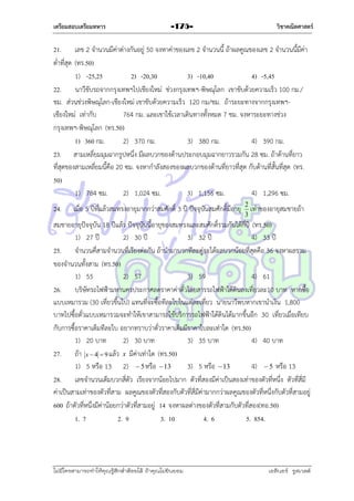 เตรียมสอบเตรียมทหาร

วิชาคณิตศาสตร์

-175-

21. เลข 2 จำนวนมีค่ำต่ำงกันอยู่ 50 จงหำค่ำของเลข 2 จำนวนนี้ ถ้ำผลคูณของเลข 2 จำนวนนี้มีค่ำ
ต่ำที่สุด (ทร.50)
1) -25,25
2) -20,30
3) -10,40
4) -5,45
22. นำวีขับรถจำกกรุงเทพฯไปเชียงใหม่ ช่วงกรุงเทพฯ-พิษณุโลก เขำขับด้วยควำมเร็ว 100 กม./
ชม. ส่วนช่วงพิษณุโลก-เชียงใหม่ เขำขับด้วยควำมเร็ว 120 กม/ชม. ถ้ำระยะทำงจำกกรุงเทพฯเชียงใหม่ เท่ำกับ
764 กม. และเขำใช้เวลำเดินทำงทั้งหมด 7 ชม. จงหำระยะทำงช่วง
กรุงเทพฯ-พิษณุโลก (ทร.50)
1) 360 กม.
2) 370 กม.
3) 380 กม.
4) 390 กม.
23. สำมเหลี่ยมมุมฉำกรูปหนึ่ง มีผลบวกของด้ำนประกอบมุมฉำกยำวรวมกัน 28 ซม. ถ้ำด้ำนที่ยำว
ที่สุดของสำมเหลี่ยมนี้คือ 20 ซม. จงหำกำลังสองของผลบวกของด้ำนที่ยำวที่สุด กับด้ำนที่สั้นที่สุด (ทร.
50)
1) 784 ซม.
2) 1,024 ซม.
3) 1,156 ซม.
4) 1,296 ซม.
24.

เมื่อ 5 ปีที่แล้วสมทรงอำยุมำกกว่ำสมศักดิ์ 3 ปี ปัจจุบันสมศักดิ์มีอำยุ 2 เท่ำของอำยุสมชำยถ้ำ
3

สมชำยอำยุปัจจุบัน 18 ปีแล้ว ปัจจุบันนี้อำยุของสมทรงและสมศักดิ์รวมกันได้กี่ปี (ทร.50)
1) 27 ปี
2) 30 ปี
3) 32 ปี
4) 33 ปี
25. จำนวนคีสำมจำนวนที่เรียงต่อกัน ถ้ำนำมำบวกทีละคู่จะได้ผลบวกน้อยที่สุดคือ 36 จงหำผลรวม
่
ของจำนวนทั้งสำม (ทร.50)
1) 55
2) 57
3) 59
4) 61
26. บริษัทรถไฟฟ้ำมหำนครประกำศลดรำคำค่ำตั๋วโดยสำรรถไฟฟ้ำใต้ดินลงเที่ยวละ10 บำท หำกซื้อ
แบบเหมำรวม (30 เที่ยวขึ้นไป) แทนทีจะซื้อทีละใบในแต่ละเที่ยว นำยนำวีพบหำกเขำนำเงิน 1,800
่
บำทไปซื้อตั๋วแบบเหมำรวมจะทำให้เขำสำมำรถใช้บริกำรรถไฟฟ้ำใต้ดินได้มำกขึ้นอีก 30 เที่ยวเมื่อเทียบ
กับกำรซื้อรำคำเต็มทีละใบ อยำกทรำบว่ำตั๋วรำคำเต็มมีรำคำใบละเท่ำใด (ทร.50)
1) 20 บำท
2) 30 บำท
3) 35 บำท
4) 40 บำท
27. ถ้ำ x  4  9 แล้ว x มีค่ำเท่ำใด (ทร.50)
1) 5 หรือ 13 2)  5 หรือ  13
3) 5 หรือ  13
4)  5 หรือ 13
28. เลขจำนวนเต็มบวกสี่ตัว เรียงจำกน้อยไปมำก ตัวที่สองมีค่ำเป็นสองเท่ำของตัวที่หนึ่ง ตัวที่สี่มี
ค่ำเป็นสำมเท่ำของตัวที่สำม ผลคูณของตัวที่สองกับตัวที่สี่มีค่ำมำกกว่ำผลคูณของตัวที่หนึ่งกับตัวที่สำมอยู่
600 ถ้ำตัวที่หนึ่งมีค่ำน้อยกว่ำตัวที่สำมอยู่ 14 จงหำผลต่ำงของตัวที่สำมกับตัวที่สอง(ทอ.50)
1. 7
2. 9
3. 10
4. 6
5. 854.

ไม่มีใครสามารถท่าให้คุณรู้สึกตาต้อยได้ ถ้าคุณไม่ยินยอม
่

เอลีนอร์ รูสเวลต์

 
