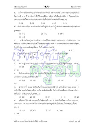 เตรียมสอบเตรียมทหาร

วิชาคณิตศาสตร์

-176-

29. เคลื่อนย้ำยกำลังทหำรไปยังจุดหมำยที่ห่ำงจำกที่ตั้ง 120 กิโลเมตร โดยมีคำสั่งให้ไปถึงจุหมำยเร็ว
ขึ้นกว่ำปกติ 10 นำที ทำให้กองกำลังนี้ใช้ควำมเร็วในกำรเดินทำงเร็วขึ้นกว่ำปกติอีก 3 กิโลเมตร/ชั่วโมง
จงหำว่ำกองกำลังนี้ใช้ควำมเร็วในกำรเดินทำงเพิ่มขึ้นเป็นกี่กิโลเมตรต่อชั่วโมง(ทอ.50)
1. 54
2. 51
3. 48
4. 45
5. 84
30. พ่อมีอำยุมำกกว่ำลูก 36ปีอีก 12 ปีข้ำงหน้ำลูกจะมีอำยุเป็น 2 เท่ำของอำยุพ่อจงหำอำยุปัจจุบันของ
5

ลูก(ตร.50)
1) 10 ปี
2) 12 ปี
3) 14 ปี
4) 15 ปี
31.
ถ้ำด้ำนหนึ่งของรูปสำมเหลี่ยมยำวเป็นหนึ่งในสำมของควำมยำวรอบรูป ด้ำนที่สองยำว 10.5
เซนติเมตร และด้ำนที่สำมยำวเป็นหนึ่งในสี่ของควำมยำวรอบรูป จงหำผลต่ำงระหว่ำงด้ำนที่ยำวที่ สุดกับ
ด้ำนที่สั้นที่สุดของสำมเหลี่ยมรูปนี้จะเท่ำกับกี่เซนติเมตร (ตร.50)
1) 1.4
2) 4.2
3) 6.3
4) 8.1
32. กำหนด สมกำร 10  x  1  6  3 จงหำว่ำ x 3 1 เท่ำกับเท่ำใด(ทบ.51)
1)  2
2) 0
3) 7
4) 26
5) 63
33. จำนวนคู่บวก 5 จำนวนเรียงกัน รวมกันได้ 240 จงหำว่ำจำนวนที่น้อยที่สุดมีค่ำเท่ำใด (ทบ.51)
1) 38
2) 40
3) 42
4) 44
5) 48
34. โอกับอำร์มมีเงินรวมกัน 500 บำท ถ้ำโอให้เงินอำร์มอีก 10 บำท โอจะมีเงินมำกกว่ำอำร์ม 10
บำท จงหำว่ำเดิมโอมีเงินกี่บำท(ทบ.51)
1) 265
2) 270
3) 275
4) 280
5)
285
35. ถ้ำเปิดท่อน้ำ A และ B พร้อมกัน น้ำจะเต็มถังในเวลำ 12 นำที แต่ถ้ำเปิดเฉพำะท่อ A ก่อน 14
นำทีแล้วปิด จำกนั้นเปิดท่อ B อีก 6 นำที น้ำจะเต็มถังพอดี ถ้ำถังว่ำงเปล่ำและต้องกำรเปิดเฉพำะท่อ A
ให้น้ำเต็มถัง จะใช้เวลำนำนกี่นำที(ทบ.51)
1) 16
2) 18
3) 34
4) 26
5) 28
36. เด็กชำยรวีวิ่งจำกท้ำยขบวนรถไปถึงหัวขบวนในเวลำ 18 วินำที ถ้ำรถไฟขบวนนี้ยำว 100 เมตร
และควำมเร็ว 100 กิโลเมตรต่อชั่วโมง เด็กชำยรวีนะอยู่ห่ำงจุดเริ่มต้นวิ่งกี่เมตร เมื่อวัดระยะบนพื้นดิน
(ทบ.51)
1) 500
2) 600
3) 700
4) 800
5) 900
ไม่มีใครสามารถท่าให้คุณรู้สึกตาต้อยได้ ถ้าคุณไม่ยินยอม
่

เอลีนอร์ รูสเวลต์

 