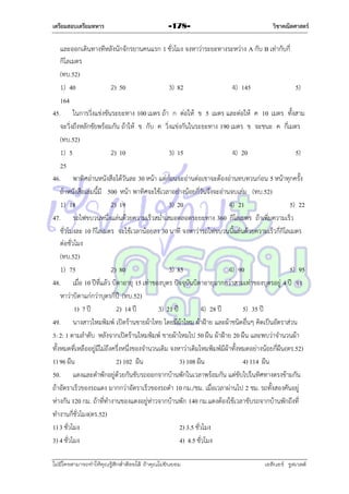เตรียมสอบเตรียมทหาร

-178-

วิชาคณิตศาสตร์

และออกเดินทำงทีหลังนักจักรยำนคนแรก 1 ชั่วโมง จงหำว่ำระยะทำงระหว่ำง A กับ B เท่ำกับกี่
กิโลเมตร
(ทบ.52)
1) 40
2) 50
3) 82
4) 145
5)
164
45. ในกำรวิ่งแข่งขันระยะทำง 100 เมตร ถ้ำ ก ต่อให้ ข 5 เมตร และต่อให้ ค 10 เมตร ทั้งสำม
จะวิ่งถึงหลักชัยพร้อมกัน ถ้ำให้ ข กับ ค วิ่งแข่งกันในระยะทำง 190 เมตร ข จะชนะ ค กี่เมตร
(ทบ.52)
1) 5
2) 10
3) 15
4) 20
5)
25
46. พำทิศอ่ำนหนังสือได้วันละ 30 หน้ำ แต่ก่อนจะอ่ำนต่อเขำจะต้องอ่ำนทบทวนก่อน 5 หน้ำทุกครั้ง
ถ้ำหนังสือเล่มนี้มี 500 หน้ำ พำทิศจะใช้เวลำอย่ำงน้อยกี่วันจึงจะอ่ำนจบเล่ม (ทบ.52)
1) 18
2) 19
3) 20
4) 21
5) 22
47. รถไฟขบวนหนึ่งแล่นด้วยควำมเร็วสม่ำเสมอตลอดระยะทำง 360 กิโลเมตร ถ้ำเพิ่มควำมเร็ว
ชั่วโมงละ 10 กิโลเมตร จะใช้เวลำน้อยลง 30 นำที จงหำว่ำรถไฟขบวนนี้แล่นด้วยควำมเร็วกี่กิโลเมตร
ต่อชั่วโมง
(ทบ.52)
1) 75
2) 80
3) 85
4) 90
5) 95
48. เมื่อ 10 ปีที่แล้ว บิดำอำยุ 15 เท่ำของบุตร ปัจจุบันบิดำอำยุมำกกว่ำสำมเท่ำของบุตรอยู่ 4 ปี จง
หำว่ำบิดำแก่กว่ำบุตรกี่ปี (ทบ.52)
1) 7 ปี
2) 14 ปี
3) 21 ปี
4) 28 ปี
5) 35 ปี
49. นำงสำวไหมพิมพ์ เปิดร้ำนขำยผ้ำไทย โดยมีผ้ำไหม ผ้ำฝ้ำย และผ้ำชนิดอื่นๆ คิดเป็นอัตรำส่วน
3: 2: 1 ตำมลำดับ หลังจำกเปิดร้ำนไหมพิมพ์ ขำยผ้ำไหมไป 50 ผืน ผ้ำฝ้ำย 20 ผืน และพบว่ำจำนวนผ้ำ
ทั้งหมดที่เหลืออยู่มีไม่ถึงครึ่งหนึ่งของจำนวนเดิม จงหำว่ำเดิมไหมพิมพ์มีผ้ำทั้งหมดอย่ำงน้อยกี่ผืน (ตร.52)
1) 96 ผืน
2) 102 ผืน
3) 108 ผืน
4) 114 ผืน
50. แดงและดำพักอยู่ด้วยกันขับรถออกจำกบ้ำนพักในเวลำพร้อมกัน แต่ขับไปในทิศทำงตรงข้ำมกัน
ถ้ำอัตรำเร็วของรถแดง มำกกว่ำอัตรำเร็วของรถดำ 10 กม./ชม. เมื่อเวลำผ่ำนไป 2 ชม. รถทั้งสองคันอยู่
ห่ำงกัน 120 กม. ถ้ำที่ทำงำนของแดงอยู่ห่ำวจำกบ้ำนพัก 140 กม.แดงต้องใช้เวลำขับรถจำกบ้ำนพักถึงที่
ทำงำนกี่ชั่วโมง(ตร.52)
1) 3 ชั่วโมง
2) 3.5 ชั่วโมง
3) 4 ชั่วโมง
4) 4.5 ชั่วโมง
ไม่มีใครสามารถท่าให้คุณรู้สึกตาต้อยได้ ถ้าคุณไม่ยินยอม
่

เอลีนอร์ รูสเวลต์

 