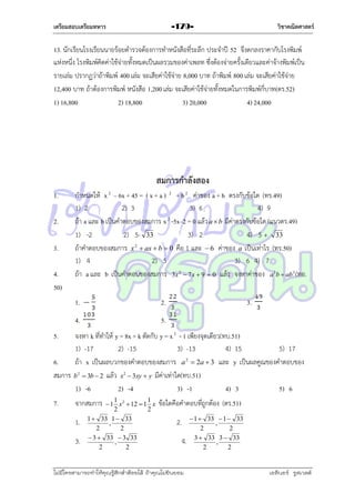 เตรียมสอบเตรียมทหาร

วิชาคณิตศาสตร์

-179-

13. นักเรียนโรงเรียนนำยร้อยตำรวจต้องกำรทำหนังสือที่ระลึก ประจำปี 52 จึงตกลงรำคำกับโรงพิมพ์
แห่งหนึ่ง โรงพิมพ์คิดค่ำใช้จ่ำยทั้งหมดเป็นผลรวมของค่ำเพลท ซึ่งต้องจ่ำยครั้งเดียวและค่ำจ้ำงพิมพ์เป็น
รำยเล่ม ปรำกฏว่ำถ้ำพิมพ์ 400 เล่ม จะเสียค่ำใช้จ่ำย 8,000 บำท ถ้ำพิมพ์ 800 เล่ม จะเสียค่ำใช้จ่ำย
12,400 บำท ถ้ำต้องกำรพิมพ์ หนังสือ 1,200 เล่ม จะเสียค่ำใช้จ่ำยทั้งหมดในกำรพิมพ์กี่บำท(ตร.52)
1) 16,800
2) 18,800
3) 20,000
4) 24,000

สมการกาลังสอง
1.
2.
3.
4.
50)

กำหนดให้ x 2 – 6x + 45 = ( x + a ) 2 + b 2 ค่ำของ a + b ตรงกับข้อใด (ทร.49)
1) 2
2) 3
3) 6
4) 9
ถ้ำ a และ b เป็นคำตอบของสมกำร x 2 -5x–2 = 0 แล้ว a  b มีค่ำตรงกับข้อใด (แนวตร.49)
1) -2
2) 5- 33
3) 2
4) 5 + 33
ถ้ำคำตอบของสมกำร x 2  ax  b  0 คือ 1 และ  6 ค่ำของ a เป็นเท่ำไร (ทร.50)
1) 4
2) 5
3) 6 4) 7
ถ้ำ a และ b เป็นคำตอบของสมกำร 3x 2  7 x  9  0 แล้ว จงหำค่ำของ a 3b  ab 3 (ทอ.
1.

2.

4.

3.

5.

5.

จงหำ k ที่ทำให้ y = 8x + k ตัดกับ y = x 2 - 1 เพียงจุดเดียว(ทบ.51)
1) -17
2) -15
3) -13
4) 15
5) 17
6.
ถ้ำ x เป็นผลบวกของคำตอบของสมกำร a 2  2a  3 และ y เป็นผลคูณของคำตอบของ
สมกำร b 2  3b  2 แล้ว x2  3xy  y มีค่ำเท่ำใด(ทบ.51)
1) -6
2) -4
3) -1
4) 3
5) 6
7.

1
1
 1 x 2  12  1 x
2
2
1  33 1  33
,
2
2
 3  33  3 33
,
2
2

จำกสมกำร
1.
3.

ข้อใดคือคำตอบที่ถูกต้อง (ตร.51)
2.
4.

ไม่มีใครสามารถท่าให้คุณรู้สึกตาต้อยได้ ถ้าคุณไม่ยินยอม
่

 1  33  1  33
,
2
2
3  33 3  33
,
2
2

เอลีนอร์ รูสเวลต์

 
