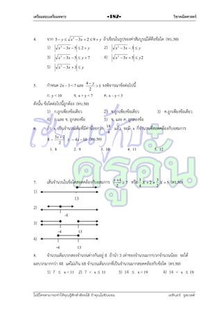 เตรียมสอบเตรียมทหาร

4.

x 3  3x  5  2  y

ถ้ำเขียนในรูปของค่ำสัมบูรณ์ได้คือข้อใด (ทบ.50)
2) x 3  3x  3  y

3)

x 3  3x  5  y  7

4)

5)
5.

จำก
1)

วิชาคณิตศาสตร์

-182-

x 3  3x  3  y

5  y  x 3  3x  2  9  y

กำหนด 2x – 3 < 7 และ

4 y
1
2

จงพิจำรณำข้อต่อไปนี้

ก. y < 10
ข. x + y < 7
ดังนั้น ข้อใดต่อไปนี้ถูกต้อง (ทบ.50)
1) ก.ถูกเพียงข้อเดียว
4) ก.และ ข. ถูกสองข้อ
6.

3x  2
  4 x  10
2

1. 8

7.

ค. x – y < 3
2) ข.ถูกเพียงข้อเดียว
5) ข. และ ค. ถูกสองข้อ

ถ้ำ x เป็นจำนวนเต็มที่มีค่ำน้อยกว่ำ
8

2. 9

18
4

3) ค.ถูกเพียงข้อเดียว

แล้ว จะมี x กี่จำนวนที่สอดคล้องกับอสมกำร

(ทอ.50)
3. 10

เส้นจำนวนในข้อใดสอดคล้องกับอสมกำร

1)

x 3  3x  5  y 2

4. 11

x 1
7
2

5. 12

หรือ 3 X  2  3 X  5 (ตร.50)
4

2

13
2)
-4
3)
-4

13

4)
-4
13
8.
จำนวนเต็มบวกสองจำนวนต่ำงกันอยู่ 8 ถ้ำนำ 3 เท่ำของจำนวนมำกบวกจำนวนน้อย จะได้
ผลบวกมำกกว่ำ 48 แต่ไม่เกิน 68 จำนวนเต็มบวกที่เป็นจำนวนมำกสอดคล้องกับข้อใด (ตร.50)
1) 7  x < 11 2) 7 < x  11
3) 14  x < 19
4) 14 < x  19

ไม่มีใครสามารถท่าให้คุณรู้สึกตาต้อยได้ ถ้าคุณไม่ยินยอม
่

เอลีนอร์ รูสเวลต์

 