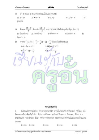 เตรียมสอบเตรียมทหาร

วิชาคณิตศาสตร์

-184-

18. ถ้ำ X<6 และ Y<3 แล้วข้อใดต่อไปนี้เป็นจริง (ทบ.52)
1) X = 2Y
2) X-Y = 3
3) X > y
ถูกทุกข้อ
19. จำนวน

8X  3
3

1) น้อยกว่ำ 4.5
น้อยกว่ำ 18
20.

น้อยกว่ำ

2) มำกกว่ำ 4.5

กำหนด 1  a + 6 1)

3
6 - 7a > -12

3) 1  a - 2  <
4

6X  1
2

1
7

4) X+Y < 9

5)

จงหำว่ำค่ำของ X ในข้อใดถูกต้องที่สุด (ทบ.52)
3) น้อยกว่ำ 9

4) มำกกว่ำ 9

5)

a
1
a
ข้อใดต่อไปนี้ผด(ตร.52)
ิ
> 2 + a  +
2
4
6
2) 14  a - 1 < 22

4) 1 - a <

-

11
7

ระบบสมการ
1.
ขับรถยนต์จำกกรุงเทพฯ ไปจังหวัดนครสวรรค์ หำกเพิ่มควำมเร็ว 20 กิโลเมตร / ชั่วโมง จำก
อัตรำควำมเร็วปกติจะถึงเร็วไป 1 ชั่วโมง แต่ถ้ำลดควำมเร็วลงชั่วโมงละ 12 กิโลเมตร / ชั่วโมง จำก
อัตรำเร็วปกติ จะถึงช้ำไป 1 ชั่วโมง ขับรถจำกกรุงเทพฯ ถึงจังหวัดนครสวรรค์เป็นระยะทำงกี่กิโลเมตร
(ทบ.49)
1) 228 2) 240
3) 248
4) 250
5) 280
ไม่มีใครสามารถท่าให้คุณรู้สึกตาต้อยได้ ถ้าคุณไม่ยินยอม
่

เอลีนอร์ รูสเวลต์

 