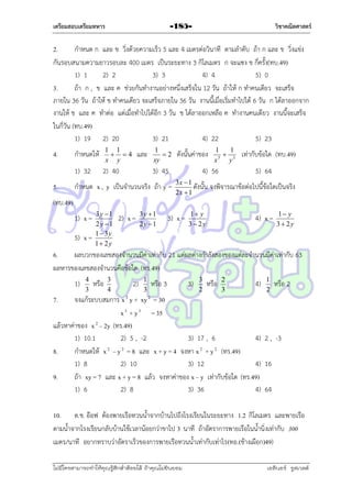 เตรียมสอบเตรียมทหาร

วิชาคณิตศาสตร์

-185-

2.
กำหนด ก และ ข วิ่งด้วยควำมเร็ว 5 และ 4 เมตรต่อวินำที ตำมลำดับ ถ้ำ ก และ ข วิ่งแข่ง
กันรอบสนำมควำมยำวรอบละ 400 เมตร เป็นระยะทำง 3 กิโลเมตร ก จะแซง ข กี่ครั้ง(ทบ.49)
1) 1
2) 2
3) 3
4) 4
5) 0
3.
ถ้ำ ก , ข และ ค ช่วยกันทำงำนอย่ำงหนึ่งเสร็จใน 12 วัน ถ้ำให้ ก ทำคนเดียว จะเสร็จ
ภำยใน 36 วัน ถ้ำให้ ข ทำคนเดียว จะเสร็จภำยใน 36 วัน งำนนี้เมื่อเริ่มทำไปได้ 6 วัน ก ได้ลำออกจำก
งำนให้ ข และ ค ทำต่อ แต่เมื่อทำไปได้อีก 3 วัน ข ได้ลำออกเหลือ ค ทำงำนคนเดียว งำนนี้จะเสร็จ
ในกี่วัน (ทบ.49)
1) 19 2) 20
3) 21
4) 22
5) 23

5.

กำหนดให้

1 1
 4
x y

1) 32

4.

2) 40

และ

1
2
xy

ดังนั้นค่ำของ

3) 45

กำหนด x , y เป็นจำนวนจริง ถ้ำ y =

1
1
 3
3
x
y

4) 56

เท่ำกับข้อใด (ทบ.49)
5) 64

3x  1
ดังนั้น จงพิจำรณำข้อต่อไปนี้ข้อใดเป็นจริง
2x  1

(ทบ.49)
1) x =
5) x =

3y 1
2 y 1
1 3y
1 2y

2) x =

3y 1
2 y 1

3) x =

1 y
3 2y

4) x =

1 y
3 2y

6.
ผลบวกของเลขสองจำนวนมีค่ำเท่ำกับ 21 แต่ผลต่ำงกำลังสองของแต่ละจำนวนมีค่ำเท่ำกับ 63
ผลหำรของเลขสองจำนวนคือข้อใด (ทร.49)
1)

4
3

หรือ

3
4

2)

1
3

หรือ 3

3)

3
2

หรือ

2
3

4)

1
2

หรือ 2

7.

จงแก้ระบบสมกำร x 2 y + xy 2 = 30
x 3 + y 3 = 35
แล้วหำค่ำของ x 2 – 2y (ทร.49)
1) 10.1
2) 5 , -2
3) 17 , 6
4) 2 , -3
8.
กำหนดให้ x 2 – y 2 = 8 และ x + y = 4 จงหำ x 2 + y 2 (ทร.49)
1) 8
2) 10
3) 12
4) 16
9.
ถ้ำ xy = 7 และ x + y = 8 แล้ว จงหำค่ำของ x – y เท่ำกับข้อใด (ทร.49)
1) 6
2) 8
3) 36
4) 64
10. ด.ช. อ๊อฟ ต้องพำยเรือทวนน้ำจำกบ้ำนไปถึงโรงเรียนในระยะทำง 1.2 กิโลเมตร และพำยเรือ
ตำมน้ำจำกโรงเรียนกลับบ้ำนใช้เวลำน้อยกว่ำขำไป 3 นำที ถ้ำอัตรำกำรพำยเรือในน้ำนิ่งเท่ำกับ 300
เมตร/นำที อยำกทรำบว่ำอัตรำเร็วของกำรพำยเรือทวนน้ำเท่ำกับเท่ำไร(ทอ.(ช้ำงเผือก)49)
ไม่มีใครสามารถท่าให้คุณรู้สึกตาต้อยได้ ถ้าคุณไม่ยินยอม
่

เอลีนอร์ รูสเวลต์

 