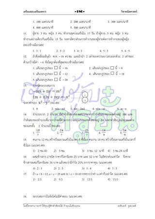 เตรียมสอบเตรียมทหาร

วิชาคณิตศาสตร์

-186-

1. 100 เมตร/นำที
2. 200 เมตร/นำที
3. 300 เมตร/นำที
4. 400 เมตร/นำที
5. 500 เมตร/นำที
11. ผู้ชำย 3 คน หญิง 5 คน ทำงำนขุดบ่อเสร็จใน 17 วัน ถ้ำผู้ชำย 5 คน หญิง 3 คน
ทำงำนอย่ำงเดียวกันเสร็จใน 15 วัน จงหำอัตรำส่วนกำรทำงำนของผู้ชำยต่อกำรทำงำนของผู้หญิง
(ทอ.(ช้ำงเผือก)49)
1. 3 : 1
2. 3 : 2
3. 4 : 3
4. 5 : 3
5. 6 : 5
12. ถ้ำสี่เหลี่ยมผืนผ้ำ พ.ท. = 18 ตร.ซม และถ้ำนำ 2 เท่ำของควำมยำวลบออกด้วย 2 เท่ำของ
ด้ำนกว้ำงมีค่ำ = 6 ข้อใดถูกต้องที่สุด(ทอ.(ช้ำงเผือก)49)
1. เส้นรอบรูปของ
นี้ = 16
2. เส้นรอบรูปของ
นี้ = 9
3. เส้นรอบรูปของ
นี้ = 12
4. เส้นรอบรูปของ
นี้ = 18
5. เส้นรอบรูปของ
นี้ = 20
13. กำหนดระบบสมกำร
………………….
1
……………...
2
จงหำค่ำของ
(ทอ.49)
1. 0
2. m(n - m) 3. n(n – 2m)
4. n(m - n)
5. m - n
14. จำนวนบวก 2 จำนวน มีค่ำกำลังสองของผลบวกมำกกว่ำกำลังสองของผลต่ำงอยู่ 100 และ
กำลังสองของจำนวนที่มำกกว่ำจะมีค่ำมำกกว่ำผลคูณของเลขทั้งสองอยู่ 24 จงหำค่ำสัมบูรณ์ของผลต่ำง
ของเลขทั้ง 2 จำนวนนี้ (ทอ.49)
1.

2.

3.

4.

5.

15. คนงำน 12 คน สร้ำงป้อมยำมเสร็จในเวลำ 4 ชั่วโมง คนงำน 18 คน สร้ำงป้อมยำมเสร็จในเวลำกี่
ชั่วโมง (แนวตร.49)
1) 2 ชม.40
2) 3 ซม.
3) 3 ชม. 12 นำที 4) 3 ชม.24 นำที
16. ผสมข้ำวสำร 2 ชนิด รำคำกิโลกรัมละ 25 บำท และ 32 บำท ในอัตรำส่วนเท่ำใด จึงขำย
ข้ำวสำรผสมกิโลกรัมละ 36 บำท แล้วพบว่ำมีกำไร 20% จำกรำคำทุน (แนวตร.49)
1) 2 : 3
2) 2 : 5
3) 3 : 4
4) 3 : 5
17. ถ้ำ a + b = 12, a + c = 25 และ b + c = 18 อยำกทรำบว่ำค่ำ a เท่ำกับเท่ำใด (แนวตร.49)
1) 2.5
2) 9.5
3) 13.5
4) 15.0

18.

ระบบสมกำรในข้อใดไม่มีคำตอบ (แนวตร.49)

ไม่มีใครสามารถท่าให้คุณรู้สึกตาต้อยได้ ถ้าคุณไม่ยินยอม
่

เอลีนอร์ รูสเวลต์

 