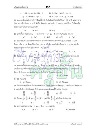 เตรียมสอบเตรียมทหาร

วิชาคณิตศาสตร์

-187-

1) y – 14 = 8x และ 8x – 12Y = 3
2) 3x + 5y = 4 และ 7 – 5 y = 3x
3) 2y – 3x = 3 และ 4x + y = 7
4) 3x – 7y = 11 และ 3y – 7x = 11
19. ชำยคนหนึ่งพำยเรือทวนน้ำจำกฝั่งแม่น้ำหนึ่ง ไปยังฝั่งแม่น้ำตรงข้ำมใช้เวลำ 10 นำที และเขำพำย
เรือตำมน้ำกลับใช้เวลำ 4 นำที ดังนั้น อัตรำส่วนระหว่ำงอัตรำเร็วของกำรพำยเรือในน้ำกับอัตรำเร็ว
ของกระแสน้ำเป็นเท่ำใด (แนวตร.49)
1) 7 : 3
2) 5 : 2
3) 3 : 7
4) 2 : 5
20. จุดตัดทั้งสองของกรำฟ x + y = 1 กับกรำฟ y = x 2 2 x  5 อยู่ห่ำงกันกี่หน่วย (ทบ.50)
1) 5
2) 2 3
3) 3 2
4) 4 2
5) 5 2
21. ข้ำวสำรชนิด ก.รำคำต้นทุนกิโลกรัมละ 9 บำทข้ำวสำรชนิด ข.รำคำต้นทุนกิโลกรัมละ 12 บำท
ข้ำวสำรชนิด ค. รำคำต้นทุนกิโลกรัมละ 15 บำท เมื่อนำมำผสมกันด้วยอัตรำส่วน 1 : 2 : 3 ตำมลำดับ
ต้องขำยกิโลกรัมละกี่บำท จึงจะได้กำไร 10% (ทบ.50)
1) 13.60
2) 13.90
3) 14.10
4) 14.30
5) 15.50
22. กำหนด x > 0, y > 0 และ
1)

7
11

2)

4x  3y
3
4x  3y
8
11

ดังนั้น ค่ำของ
3)

9
11

x 2  y 2  xy
x 2  y 2  xy
4) 10
11

เท่ำกับเท่ำใด (ทบ.50)
5) 1

23. ชำยคนหนึ่งขี่จักรยำนจำกตำบล ข. ด้วยควำมเร็วคงที่ใช้เวลำ 4 ชัวโมง ขำกลับเขำกลับทำงเดิม
่
แต่เพิ่มควำมเร็วขึ้นจำกขำมำอีก 3 กิโลเมตรต่อชั่วโมง ปรำกฏว่ำเขำกลับถึงตำบล ก. เร็วกว่ำขำมำ 1
ชั่วโมง ดังนั้น ระยะทำงระหว่ำงตำบล ก. กับตำบล ข. เป็นเท่ำใด (ทบ.50)
1) 32 กิโลเมตร
2) 36 กิโลเมตร
3) 38 กิโลเมตร
4) 40 กิโลเมตร
5) 45 กิโลเมตร
24. จำนวนจริงสองจำนวน ถ้ำจำนวนที่หนึ่งบวก 3 จะเท่ำกับจำนวนที่สองคูณ 3 และถ้ำจำนวนที่สองบวก
4 จะเท่ำกับจำนวนที่หนึ่งคูณ 4 ดังนั้น ผลบวกของสองจำนวนนี้เป็นเท่ำใด (ทบ.50)
1)
25. กำหนด

27
11
1 1
 4
x y

28
11
และ 1  2
xy

2)

1) 1
2) 2
26. จงหำจุดตัดของกรำฟ y = 2x และ
1) 0, 0
2) 1, 2

3)

29
11

4)

ถ้ำ x < y ดังนั้น
3)

1 1

x y

 2x  y  5

ไม่มีใครสามารถท่าให้คุณรู้สึกตาต้อยได้ ถ้าคุณไม่ยินยอม
่

(ทร.50)
3) 2, 1

5)

31
11

เท่ำกับเท่ำใด (ทบ.50)
4)

2

30
11

2 2

5)

3 2

4) ไม่มีจุดตัด

เอลีนอร์ รูสเวลต์

 