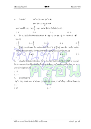 เตรียมสอบเตรียมทหาร

35.

กำหนดให้

และกำหนดให้

ax 2  (2b  a  1) y 2  91
1
(a  b) x  (a  ) y  19
2
3
จงหำ a  2b มีค่ำเท่ำกับข้อใด
x5, y
2

1) 3
2) 5
36. ถ้ำ (1 ,-1) เป็นคำตอบของระบบสมกำร
(ทบ.52)
1)

1
2

วิชาคณิตศาสตร์

-189-

2)



1
2

(ทร.52)

4) 10
x  ay  3 และ bx  y  4 จงหำค่ำ a 2  b 2

3)

3) 8

3
2

4) 1

5)

2
3

37. ผู้ใหญ่ 3 คน เด็ก 5 คน ทำงำนอย่ำงหนึ่งเสร็จใน 17 วัน ถ้ำผู้ใหญ่ 5 คน เด็ก 3 คนทำงำนอย่ำง
เดียวกันเสร็จในเวลำ 15 วัน อัตรำส่วนกำรทำงำนของผู้ใหญ่ต่อเด็กเป็นเท่ำใด (ทบ.52)
1) 3 : 2
2) 4 : 3
3) 5 : 3
4) 6 : 5
5) 7 :
5
38. ผสมแป้งสำลีชนิดรำคำกิโลกรัมละ 5 บำท กับแป้งมันชนิดรำคำกิโลกรัมละ 6.50 บำท จะต้องใช้
อัตรำส่วนผสมของแป้งสำลีต่อแป้งมันโดยน้ำหนักเท่ำใด จึงจะขำยแป้งผสมในรำคำกิโลกรัมละ 7 บำท
แล้วยังได้กำไร 20%(ตร.52)
1) 1: 2
2) 2 : 3
3) 3 : 4
4) 4 : 5
39. จำกระบบสมกำร
7y2 + 15xy = - 68 และ x2  2 xy  2 y 2  17 ผลบวกของ y 2  x 2 เมื่อ y > x มีค่ำเท่ำใด(ตร.52)
1) – 31
2) – 24
3) -17
4) – 7

ไม่มีใครสามารถท่าให้คุณรู้สึกตาต้อยได้ ถ้าคุณไม่ยินยอม
่

เอลีนอร์ รูสเวลต์

 