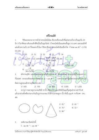 เตรียมสอบเตรียมทหาร

วิชาคณิตศาสตร์

-190-

ตรีโกณมิติ
1.
วิชัยมองออกมำจำกหน้ำต่ำงคอนโดมิเนียม สังเกตเห็นรถแท็กซี่แล่นตรงเข้ำมำเป็นมุมก้ม 20
อีก 9 วินำทีต่อมำเห็นรถแท็กซี่คันนั้นเป็นมุมก้ม40 ถ้ำคอนโดมิเนียมแต่ละชั้นสูง 3.6 เมตร และรถแท็กซี่
แล่นด้วยควำมเร็ว 60 กิโลเมตร/ชั่วโมง วิชัยอำศัยอยู่บนคอนโดมิเนียมที่เท่ำใด กำหนด sin = 0.745
(ทบ.49)
1) 30
2) 31
3) 32
4) 33
5) 34
2.

ถ้ำ cot  = 0.6 จงหำค่ำของ
1)
4)

3.

6
5 34  34
6
34  5 34

2)
5)

cos   sin 
sec  tan 
6

5 34  34
3

(ทบ.49)
3)

3
5 34  34

34  5 34

เด็กชำยอุทิศ มองเห็นยอดเขำลูกหนึ่งด้วยมุมเงย  เมื่อเขำเดินเข้ำหำเขำลูกนี้เป็นระยะทำง 1

กิโลเมตร เขำมองเห็นยอดเขำด้วยมุมเงย  = cot  =

3
2

จงหำว่ำเขำลูกนี้สูงโดยประมำณกี่เมตร (ไม่

คิดควำมสูงของเด็กชำยอุทิศ) (ทบ.49)
1) 600
2) 700
3) 800
4) 1,000
5) 1,200
4.
จำกรูป กระดำษรูปวงกลมรัศมี 10 นิ้ว ตัดออกตำมแนวรัศมีเป็นมุมที่จุดศูนย์กลำงเท่ำกับ 
แล้วเอำส่วนที่เหลือประกบกันเป็นรูปกรวยกลม ถ้ำได้กรวยกลมสูง 6 นิ้ว ดังนั้น มุม  กำงกี่องศำ (ทบ.
49)
1) 45 °
3) 70 °
5) 84 °

5.

2) 60 °
4) 72 °

จงพิจำรณำข้อต่อไปนี้
ก. sin 68 ° > cos 68 °

ไม่มีใครสามารถท่าให้คุณรู้สึกตาต้อยได้ ถ้าคุณไม่ยินยอม
่

เอลีนอร์ รูสเวลต์

 