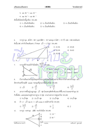 เตรียมสอบเตรียมทหาร

วิชาคณิตศาสตร์

-191-

ข. sin 28 ° > cos 22 °
ค. tan 50 ° > sin 80 °
ดังนั้นข้อใดต่อไปนี้ถูกต้อง (ทบ.49)
1) ก. เป็นจริงข้อเดียว
4) ก. เป็นเท็จข้อเดียว

2) ข. เป็นจริงข้อเดียว
5) ข. เป็นเท็จข้อเดียว



3) ค. เป็นจริงข้อเดียว





6.
จำกรูป มุม ACD = 90 °, มุม CBD = 45 °และมุม CAD = 15 °ถ้ำ AB = 100 เซนติเมตร
ดังนั้น DC เท่ำกับกี่เซนติเมตร ( กำหนด 3 = 1.732 ) (ทบ.49)
D
1) 21.96
2) 29.28
3) 32.94
4) 36.60
5) 43.92
A
7.

B
จำกรูปที่กำหนดให้ ข้อใดมีค่ำ

C
4 13
39

(ทร.49)
1) sin A + cosec C
3) tan C – cos A

2) cosec A – cos C
4) cosec C – sin A

8.
ถ้ำลำกเส้นแบ่งครึ่งมุมใดมุมหนึ่งของรูปสำมเหลี่ยมด้ำนเท่ำมำตั้งฉำกกับด้ำนตรงข้ำมมุม แล้ว
อัตรำส่วนตรีโกณมิติ secant ของมุมที่ถูกแบ่งนี้เป็นเท่ำใด (ทร.49)
1)

3

2)

3
2

3)

3
3

4)

2 3
3

9.
เสำอำกำศตั้งอยู่บนฐำนสูง 3 ฟุต โดนพำยุพัดหักพับลงมำที่พื้น พบว่ำยอดเสำทำมุม 30
กับพื้นดิน และยอดเสำอยู่ห่ำงจำกฐำน 15 ฟุต ถำมว่ำเสำอำกำศสูงเท่ำใด (ทร.49)
1) 4 3 ฟุต
2) 10 3 ฟุต
3) 15 3 ฟุต
4) 14 3 ฟุต
10. ถ้ำ 2 - 3 tan A = 1 แล้ว cosec A จะมีค่ำเท่ำใด (ทร.49)
1)
11.

2 3
3

จำกรูป จงหำมุม

3
3

ABC ตรงกับข้อใด

2)

3)

1
2

4) 2

(ทร.49)
1) 35 °
2) 45 °

ไม่มีใครสามารถท่าให้คุณรู้สึกตาต้อยได้ ถ้าคุณไม่ยินยอม
่

เอลีนอร์ รูสเวลต์

 