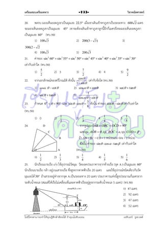 เตรียมสอบเตรียมทหาร

วิชาคณิตศาสตร์

-193-

20. พลรบ มองเห็นยอดภูเขำเป็นมุมเงย 22.5 เมื่อเขำเดินเข้ำหำภูเขำเป็นระยะทำง 600 2 เมตร
จะมองเห็นยอดภูเขำเป็นมุมเงย 45 เขำจะต้องเดินเข้ำหำภูเขำลูกนี้อีกกี่เมตรจึงจะมองเห็นยอดภูเขำ
เป็นมุมเงย 60 (ทบ.50)
1) 100 3
2) 200(3  3)
3)
300(2  2

4) 100 3
5) 200 3
21. ค่ำของ sin 2 60  sin 2 55  sin 2 50  sin 2 45  sin 2 40  sin 2 35  sin 2 30
เท่ำกับเท่ำใด (ทบ.50)
7
4) 4
2
จำกเอกลักษณ์ของตรีโกณมิติ ดังนั้น cos  เท่ำกับข้อใด (ทบ.50)
1  sin 
1) cosec   cot 
2) cos ec  cot 

1)
22.

4)
23.

5
2

2) 3

3)

3)

9
2

sec  tan

1
cos ec  cot 
3
sin   cos   ดังนั้น ค่ำของ cos   sin  เท่ำกับเท่ำใด
8

5)

sec  tan

กำหนด

5)

0 0    90

และ

(ทบ.50)
1) 0
24.

1
2

2)

3)

D
C
B
O
1)

A
1
2

2)

1
3

1
5 1
5
4
ˆ B  OBC  OCD  90
ˆ
ˆ
จำกรูปมุม OA
1
3

4

ˆ
ˆ
ˆ
และมุม AOB   , มุม BOC  a, มุม COD  
ถ้ำ AB = BC = CD = 1 หน่วยและ OA = 2 หน่วย
ดังนั้น ค่ำของ sin   cos   tan  เท่ำกับเท่ำใด
(ทบ.50)

3)

1
4

4)

1
5

5)

1
6

25. นักเรียนนำยเรือ เก่ง ใช้อุปกรณ์วัดมุม วัดยอดประภำคำรจำกท้ำยเรือ (จุด A ) เป็นมุมเงย 60
นักเรียนนำยเรือ กล้ำ อยู่บนเสำธงเรือ ซึ่งสูงจำกดำดฟ้ำเรือ 20 เมตร และใช้อุปกรณ์ชนิดเดียวกันวัด
มุมเงยได้ 30 ถ้ำเสำธงอยู่ห่ำงจำกจุด A เป็นระยะทำง 20 เมตร ประภำคำรแห่งนี้สูงประมำณกี่เมตรจำก
ระดับน้ำทะเล (สมมติให้เรือไม่เคลื่อนที่และดำดฟ้ำเรืออยู่สูงจำกระดับน้ำทะเล 5 เมตร) (ทร.50)
1) 87 เมตร
2) 92 เมตร
3) 47 เมตร
4) 52 เมตร
ไม่มีใครสามารถท่าให้คุณรู้สึกตาต้อยได้ ถ้าคุณไม่ยินยอม
่

เอลีนอร์ รูสเวลต์

 