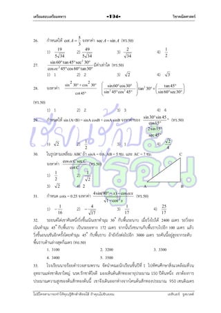 เตรียมสอบเตรียมทหาร

26.

กำหนดให้
19

1)
27.

28.

5
3

จงหำค่ำ

2)

49

cot A 

sec A  sin A

5 34
5 34
2
sin 60 tan 45 sec 30
มีค่ำเท่ำใด
cos ec 2 45 cos 60 tan 30

1) 1

วิชาคณิตศาสตร์

-194-

(ทร.50)
2

3)

34

1
2

(ทร.50)

2) 2

3)

sin 2 30° + cos 2 30°
จงหำค่ำ
cot 45°

4)

4)

2

 sin 60 cos 30

 sin 2 45 cos 2 45


3


tan 45

 tan 2 30  



 sin 60 sec 30 


(ทร.50)
1) 1
29.

2

4) 4

1
2

2)

3) 1

sin 30 sin 45
 (ทร.50)
cos 15
2 sin 15
sec 45
4) 2
4

ในรูปสำมเหลี่ยม ABC ถ้ำ sinA = 0.6, AB = 5 ซม. และ AC = 7 ซม.
จงหำค่ำ
1)

1
2

3)
31.

3) 3

กำหนดให้ sin (A+B) = sinA cosB + cosA sinB จงหำค่ำของ

1)
30.

2) 2

cos ecC sec C
cot C

4)

(ทร.50)
1

2)
2

2

A

2

4 sin(90  x)  cos ecx

กำหนด cotx = 0.25 จงหำค่ำ
1)



1
16

2)

C



1  cos 2 x
4
17

3)

1
17

B

(ทร.50)
4)

25
17

32. รถยนต์ไต่เขำคันหนึ่งวิ่งขึ้นเนินเขำทำมุม 30˚ กับพื้นระนำบ เมื่อวิ่งไปได้ 2400 เมตร รถวิ่งลง
เนินทำมุม 45˚ กับพื้นรำบ เป็นระยะทำง 172 เมตร จำกนั้นวิ่งขนำนกับพื้นรำบไปอีก 100 เมตร แล้ว
วิ่งขึ้นถนนชันอีกครั้งโดยทำมุม 45˚ กับพื้นรำบ ถ้ำยังวิ่งต่อไปอีก 3000 เมตร รถคันนี้อยู่สูงจำกระดับ
พื้นรำบด้ำนล่ำงสุดกี่เมตร (ทอ.50)
1. 3100
2. 3200
3. 3300
4. 3400
5. 3500
33. โรงเรียนนำยร้อยตำรวจสำมพรำน จัดนำคณะนักเรียนชั้นปีที่ 1 ไปทัศนศึกษำสิ่งแวดล้อมที่วน
อุทยำนแห่งชำติเขำใหญ่ นรต.รักชำติใจดี มองเห็นต้นสักทองอำยุประมำณ 150 ปีต้นหนึ่ง เขำต้องกำร
ประมำณควำมสูงของต้น สักทองต้นนี้ เขำจึงเดินออกห่ำงจำกโคนต้นสักทองประมำณ 950 เซนติเมตร
ไม่มีใครสามารถท่าให้คุณรู้สึกตาต้อยได้ ถ้าคุณไม่ยินยอม
่

เอลีนอร์ รูสเวลต์

 