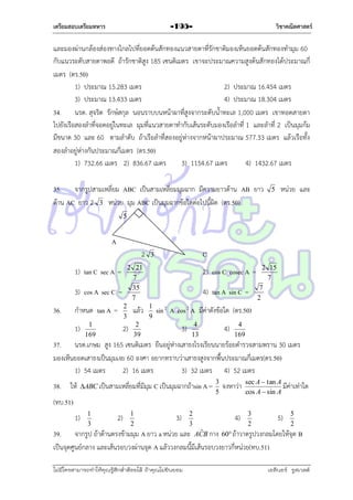 เตรียมสอบเตรียมทหาร

วิชาคณิตศาสตร์

-195-

และมองผ่ำนกล้องส่องทำงไกลไปที่ยอดต้นสักทองแนวสำยตำที่รักชำติมองเห็นยอดต้นสักทองทำมุม 60
กับแนวระดับสำยตำพอดี ถ้ำรักชำติสูง 185 เซนติเมตร เขำจะประมำณควำมสูงต้นสักทองได้ประมำณกี่
เมตร (ตร.50)
1) ประมำณ 15.283 เมตร
2) ประมำณ 16.454 เมตร
3) ประมำณ 13.433 เมตร
4) ประมำณ 18.304 เมตร
34. นรต. สุจริต รักษ์สกุล นอนรำบบนหน้ำผำที่สูงจำกระดับน้ำทะเล 1,000 เมตร เขำทอดสำยตำ
ไปยังเรือสองลำที่จอดอยู่ในทะเล มุมที่แนวสำยตำทำกับเส้นระดับมองเรือลำที่ 1 และลำที่ 2 เป็นมุมก้ม
มีขนำด 30 และ 60 ตำมลำดับ ถ้ำเรือลำที่สองอยู่ห่ำงจำกหน้ำผำประมำณ 577.33 เมตร แล้วเรือทั้ง
สองลำอยู่ห่ำงกันประมำณกี่เมตร (ตร.50)
1) 732.66 เมตร 2) 836.67 เมตร
3) 1154.67 เมตร
4) 1432.67 เมตร
35. จำกรูปสำมเหลี่ยม ABC เป็นสำมเหลี่ยมมุมฉำก มีควำมยำวด้ำน AB ยำว
ด้ำน AC ยำว 2 3 หน่วย มุม ABC เป็นมุมฉำกข้อใดต่อไปนี้ผิด (ตร.50)
5
B

5

หน่วย และ

A
2
2 21
7
35
7

1) tan C sec A =
3) cos A sec C =
36.

1)

1
169

2
3

แล้ว

2)

กำหนด tan A =

C

3

2) cos C cosec A =
4) tan A sin C =

2
39

1
9

2 15
7
7
2

sin 2 A cos 2 A มีค่ำดังข้อใด (ตร.50)
3)

4
13

4)

4
169

37. นรต.เกษม สูง 165 เซนติเมตร ยืนอยู่ห่ำงเสำธงโรงเรียนนำยร้อยตำรวจสำมพรำน 30 เมตร
มองเห็นยอดเสำธงเป็นมุมเงย 60 องศำ อยำกทรำบว่ำเสำธงสูงจำกพื้นประมำณกี่เมตร(ตร.50)
1) 54 เมตร
2) 16 เมตร
3) 32 เมตร 4) 52 เมตร
38. ให้

ABC เป็นสำมเหลี่ยมที่มีมุม C เป็นมุมฉำกถ้ำsin A =

3
5

จงหำว่ำ

sec A  tan A
มีค่ำเท่ำใด
cos A  sin A

(ทบ.51)
1)

1
3

2)

1
2

3)

2
3

4)

3
2

5)

5
2

ˆ
39. จำกรูป ถ้ำด้ำนตรงข้ำมมุม A ยำว a หน่วย และ ACB กำง 60 ถ้ำวำดรูปวงกลมโดยให้จุด B
เป็นจุดศูนย์กลำง และเส้นรอบวงผ่ำนจุด A แล้ววงกลมนี้มีเส้นรอบวงยำวกี่หน่วย(ทบ.51)
ไม่มีใครสามารถท่าให้คุณรู้สึกตาต้อยได้ ถ้าคุณไม่ยินยอม
่

เอลีนอร์ รูสเวลต์

 