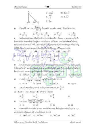 เตรียมสอบเตรียมทหาร

วิชาคณิตศาสตร์

-196-

1)

a 3

2)

2a 3

3)

3a
2
3a

4)

 3a

5)
40.

กำหนดให้
1)

tan 2 A 

b
2
b 1

2 tan A
1  tan 2 A

2)

b2 1
b

ถ้ำ
3)

แล้ว

tan 40

4)

cot 20  b

b2 1
2b

2b
2
b 1

มีค่ำเท่ำใด(ทบ.51)
5)

2b
1  b2

41. ร้อยโทแดงอยู่ห่ำงจำกปืนใหญ่ของฝ่ำยเรำไปทำงทิศเหนือ 5 กิโลเมตร เขำตรวจพบรถถังข้ำศึก
จำนวน 5 คันกำลังจอดเติมน้ำมันอยู่ห่ำงจำกเขำเป็นระยะ 2 กิโลเมตร และทำมุมกับทิศเหนือเป็นมุม
60 โดยวัดตำมเข็มนำฬิกำ ดังนั้น เขำจึงวิทยุให้ปืนใหญ่ยิงรถถังข้ำศึก ร้อยโทดำซึ่งอยู่ ณ ที่ตั้งปืนใหญ่
เมื่อได้รับข้อมูลคำนวณหำระยะจำกปืนใหญ่ถึงรถถังข้ำศึกได้ระยะทำงกี่กิโลเมตร (ทบ.51)
1) 37
2) 38
3) 39
4) 2 10
5) 41
42.

กำหนด
1)

5 sin 35  3

1
25

2)

1  cos 2 35
cot 35  sec 55

จงหำค่ำ
2
25

(ทร.51)
3
25

3)

4
25

4)

43. ในวันที่มีพำยุปรำกฏว่ำต้นไม้ต้นหนึ่งถูกพำยุพัดส่วนยอดหักงอจนแตะกับพื้นดิน โดยส่วนยอดที่
หักนี้ทำมุมก้ม 60 และปลำยที่แตะพื้นดินอยู่ห่ำงจำกโคนต้นไม้ 3 เมตร ถ้ำส่วนที่เหลือของต้นไม้ยังคง
ตั้งตรงในแนวดิ่ง จงหำควำมสูงทั้งหมดของต้นไม้ก่อนที่จะถูกพำยุพัดหัก (ทร.51)
1) 3 3 เมตร
2) 2 3  6 เมตร 3) 2 3 เมตร
4) 3 3  6 เมตร
44.

ค่ำของ

1
1


2


  tan 
 1  cos  1  cos  

1) sec 2 
45.

2)

3)

2 sec

1)

6
9

จงหำค่ำของ

4)

cos 2 

ABC เป็นสำมเหลี่ยมมุมฉำก มี A เป็นมุมแหลม และ

sin 2 A(cot 2 A  cos 2 A. cos ec 2 A)

46.

ตรงกับข้อใด (ทร.51)
cos A 

2
3

2 cos 

แล้ว

มีค่ำเท่ำไร (ทร.51)

7
9
2
3(cot 30  cos 60)
sin 2 45. cos 2 30

2)

3)

8
9

4) 1

(ทร.51)

1) 10
2) 20
3) 22
4) 24
47. ชำยคนหนึ่งยืนห่ำงจำกตึก 20 เมตร มองเห็นโคนเสำธง ซึ่งปักอยู่บนยอดตึกเป็นมุมเงย
และปลำยเสำธงเป็นมุมเงย 60 เสำธงสูงกี่เมตร (ทร.51)
1) 20 3  1 2) 20 3  1
3) 20 3  1
4) 20 3
ไม่มีใครสามารถท่าให้คุณรู้สึกตาต้อยได้ ถ้าคุณไม่ยินยอม
่

45

เอลีนอร์ รูสเวลต์

 