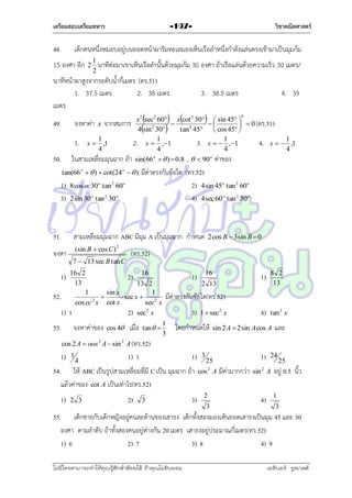 เตรียมสอบเตรียมทหาร

48.

วิชาคณิตศาสตร์

-197-

เด็กคนหนึ่งหมอบอยู่บนยอดหน้ำผำริมทะเลมองเห็นเรือลำหนึ่งกำลังแล่นตรงเข้ำมำเป็นมุมก้ม

15 องศำ อีก

2

1
นำทีต่อมำเขำเห็นเรือลำนั้นด้วยมุมก้ม 30 องศำ ถ้ำเรือแล่นด้วยควำมเร็ว
2

นำทีหน้ำผำสูงจำกระดับน้ำกี่เมตร (ตร.51)
1. 37.5 เมตร
2. 38 เมตร
เมตร




30 เมตร/

3. 38.5 เมตร

 




4. 39

x 2 sec2 60 x cot 2 30  sin 45 
จงหำค่ำ x จำกสมกำร


  0 (ตร.51)
4 sin 2 30
tan 4 45  cos 45 
1. x  1 ,1
2. x  1 ,1
3. x   1 ,1
4. x   1 ,1
4
4
4
4
o
o
ในสำมเหลี่ยมมุนฉำก ถ้ำ sin(66   )  0.8 ,   90 ค่ำของ

49.

50.

tan(66 o   )  cot(24 o   )

1)
3)

51.

8 cos ec30 o tan 2 60 o
2 sin 30 o tan 2 30 o

มีค่ำตรงกับข้อใด (ทร.52)
2) 4 sin 45o tan 2 60o
4) 4 sec 60o tan 2 30o

สำมเหลี่ยมมุมฉำก ABC มีมุม A เป็นมุมฉำก กำหนด

จงหำ
1)
52.
1)
53.

(sin B  cos C )

2

7  13 sec B tan C

cos 4

2 cos B  3 sin B  0

(ทร.52)

16 2
2) 16
13
13 2
1
sin x
1

 sec x 
2
cos ec x cot x
sec 2 x
1
2) sec 2 x

จงหำค่ำของ

6

เมื่อ

tan  

1)

1)

16
2 13

8 2
13

4)

tan 2 x

มีค่ำตรงกับข้อใด(ทร.52)
3)
1
3

1 sec 2 x

โดยกำหนดให้

sin 2 A  2 sin A cos A

และ

cos 2 A  oos 2 A  sin 2 A (ทร.52)

1)

1

4

1) 1

1)

54. ให้ ABC เป็นรูปสำมเหลี่ยมที่มี C เป็น มุมฉำก ถ้ำ
แล้วค่ำของ cot A เป็นเท่ำไร(ทร.52)
1)

2 3

2)

3

3)

1)

3

25
cos 2 A

2
3

มีค่ำมำกกว่ำ

2

24

sin A

4)

25

อยู่ 0.5 นิ้ว
1
3

55. เด็กชำยกับเด็กหญิงอยู่คนละด้ำนของเสำธง เด็กทั้งสองมองเห็นยอดเสำธงเป็นมุม 45 และ 30
องศำ ตำมลำดับ ถ้ำทั้งสองคนอยู่ห่ำงกัน 20 เมตร เสำธงอยู่ประมำณกี่เมตร(ทร.52)
1) 6
2) 7
3) 8
4) 9
ไม่มีใครสามารถท่าให้คุณรู้สึกตาต้อยได้ ถ้าคุณไม่ยินยอม
่

เอลีนอร์ รูสเวลต์

 