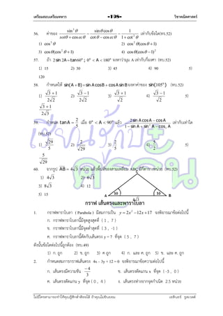 เตรียมสอบเตรียมทหาร

56.

ค่ำของ

วิชาคณิตศาสตร์

-198-

sin 3 
sin  cos 
1
เท่ำกับข้อใด(ทร.52)


sot  cos ec cot   cos ec 1  cot 2 
2) cos 2  (cos   1)

1) cos 5 
3) cos  (cos 2   1)
4) cos  (cos   1) 2
57. ถ้ำ 2 sin 2A  tan 60o ; 0o  A  180o จงหำว่ำมุม A เท่ำกับกี่องศำ (ทบ.52)
1) 15
2) 30
3) 45
4) 90
5)
120
58. กำหนดให้ sin( A  B)  sin A cos B  cos A sin B จงหำค่ำของ sin(105o ) (ทบ.52)
1)

3 1
2 2
3 1

3 1

2)

2 2

3 1

3)

2

3 1

4)

5)

2

2 3

59.

กำหนด tan A 

2
5

เมื่อ

0 o  A  90 o

แล้ว

2 sin A cos A  cos A
1  sin A  sin 2 A  cos 2 A

เท่ำกับเท่ำใด

(ทบ.52)
29
5

1)

2)

2

3)

29

2
5

4)

5
2

5)

5
29

60.

จำกรูป

1) 4 3
3) 8 3
5) 15

AB  4 3

หน่วย แล้วพื้นที่ของสำมเหลี่ยม ABC มีกี่ตำรำงหน่วย (ทบ.52)
2) 6 3
4) 12

กราฟ เส้นตรงและพาราโบลา
1.

กรำฟพำรำโบลำ ( Parabola ) มีสมกำรเป็น y  2 x 2  12 x  17 จงพิจำรณำข้อต่อไปนี้
ก. กรำฟพำรำโบลำนี้มีจุดสูงสุดที่ ( 1 , 7 )
ข. กรำฟพำรำโบลำนี้มีจุดต่ำสุดที่ ( 3 , -1 )
ค. กรำฟพำรำโบลำนี้ตัดกับเส้นตรง y = 7 ที่จุด ( 5 , 7 )
ดังนั้นข้อใดต่อไปนี้ถูกต้อง (ทบ.49)
1) ก. ถูก
2) ข. ถูก 3) ค ถูก
4) ก. และ ค. ถูก 5) ข. และ ค. ถูก
2.
กำหนดสมกำรกรำฟเส้นตรง 4x – 3y + 12 = 0 จงพิจำรณำข้อควำมต่อไปนี้
ก. เส้นตรงมีควำมชัน

4
3

ค. เส้นตรงตัดแกน y ที่จุด ( 0 , 4 )
ไม่มีใครสามารถท่าให้คุณรู้สึกตาต้อยได้ ถ้าคุณไม่ยินยอม
่

ข. เส้นตรงตัดแกน x ที่จุด ( -3 , 0 )
ง. เส้นตรงห่ำงจำกจุดกำเนิด 2.5 หน่วย
เอลีนอร์ รูสเวลต์

 