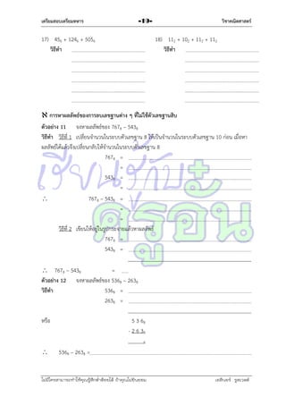 เตรียมสอบเตรียมทหาร

วิชาคณิตศาสตร์

-19-

17) 456 + 1246 + 5056
วิธีทา

18) 112 + 102 + 112 + 112
วิธีทา

 การหาผลลัพธ์ของการลบเลขฐานต่าง ๆ ที่ไม่ใช้ตัวเลขฐานสิบ
ตัวอย่าง 11 จงหำผลลัพธ์ของ 7678 – 5438
วิธีทา วิธีที่ 1 เปลี่ยนจำนวนในระบบตัวเลขฐำน 8 ให้เป็นจำนวนในระบบตัวเลขฐำน 10 ก่อน เมื่อหำ
ผลลัพธ์ได้แล้วจึงเปลี่ยนกลับให้จำนวนในระบบตัวเลขฐำน 8
7678 =
=
5438 =
=

7678 – 5438 =
=
=
วิธีที่ 2 เขียนให้อยู่ในรูปกระจำยแล้วหำผลลัพธ์
7678 =
5438 =
 7678 – 5438
=
ตัวอย่าง 12 จงหำผลลัพธ์ของ 5368 – 2638
วิธีทา
5368 =
2638 =
หรือ

5 3 68
- 2 6 38
8



5368 – 2638 =

ไม่มีใครสามารถท่าให้คุณรู้สึกตาต้อยได้ ถ้าคุณไม่ยินยอม
่

เอลีนอร์ รูสเวลต์

 