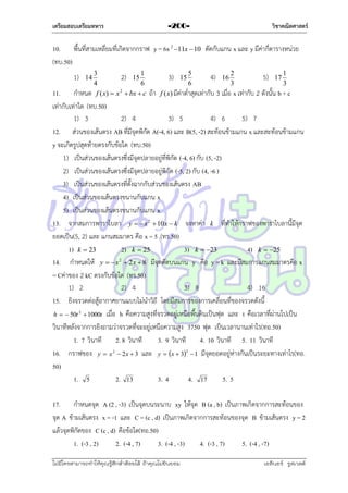 เตรียมสอบเตรียมทหาร

วิชาคณิตศาสตร์

-200-

10. พื้นที่สำมเหลี่ยมที่เกิดจำกกรำฟ y = 6x 2 11x  10 ตัดกับแกน x และ y มีค่ำกี่ตำรำงหน่วย
(ทบ.50)
3
2) 15 1
6
4
2
กำหนด f ( x)  x  bx  c

1)

14

3)

15

5
6

4)

16

2
3

5)

17

1
3

11.
ถ้ำ f (x) มีค่ำต่ำสุดเท่ำกับ 3 เมื่อ x เท่ำกับ 2 ดังนั้น b + c
เท่ำกับเท่ำใด (ทบ.50)
1) 3
2) 4
3) 5
4) 6
5) 7
12. ส่วนของเส้นตรง AB ที่มีจุดพิกัด A(-4, 6) และ B(5, -2) สะท้อนข้ำมแกน x และสะท้อนข้ำมแกน
y จะเกิดรูปสุดท้ำยตรงกับข้อใด (ทบ.50)
1) เป็นส่วนของเส้นตรงซึ่งมีจุดปลำยอยู่ที่พิกัด (-4, 6) กับ (5, -2)
2) เป็นส่วนของเส้นตรงซึ่งมีจุดปลำยอยู่พิกัด (-5, 2) กับ (4, -6 )
3) เป็นส่วนของเส้นตรงที่ตั้งฉำกกับส่วนของเส้นตรง AB
4) เป็นส่วนของเส้นตรงขนำนกับแกน x
5) เป็นส่วนของเส้นตรงขนำนกับแกน x
13. จำกสมกำรพำรำโบลำ y   x 2  10 x  k จงหำค่ำ k ที่ทำให้กรำฟของพำรำโบลำนี้มีจุด
ยอดเป็น(5, 2) และ แกนสมมำตร คือ x = 5 (ทร.50)
1) k  23
2) k  25
3) k  23
4) k  25
14. กำหนดให้ y   x 2  2 x  8 มีจุดตัดบนแกน y คือ y = k และมีสมกำรแกนสมมำตรคือ x
= Cค่ำของ 2 kC ตรงกับข้อใด (ทร.50)
1) 2
2) 4
3) 8
4) 16
15. ยิงจรวดต่อสู้อำกำศยำนแบบไม่นำวิถี โดยมีสมกำรของกำรเคลื่อนที่ของจรวดดังนี้
h   50t 2  1000t เมื่อ h คือควำมสูงที่จรวดอยู่เหนือพื้นดินเป็นฟุต และ t คือเวลำที่ผ่ำนไปเป็น
วินำทีหลังจำกกำรยิงถำมว่ำจรวดที่จะอยู่เหนือควำมสูง 3750 ฟุต เป็นเวลำนำนเท่ำไร(ทอ.50)
1. 7 วินำที
2. 8 วินำที
3. 9 วินำที
4. 10 วินำที 5. 11 วินำที
16. กรำฟของ y  x 2  2x  3 และ y  x  32  1 มีจุดยอดอยู่ห่ำงกันเป็นระยะทำงเท่ำไร(ทอ.
50)
1. 5
2. 13
3. 4
4. 17
5. 5
17. กำหนดจุด A (2 , -3) เป็นจุดบนระนำบ xy ให้จุด B (a , b) เป็นภำพเกิดจำกกำรสะท้อนของ
จุด A ข้ำมเส้นตรง x = -1 และ C = (c , d) เป็นภำพเกิดจำกกำรสะท้อนของจุด B ข้ำมเส้นตรง y = 2
แล้วจุดพิกัดของ C (c , d) คือข้อใด(ทอ.50)
1. (-3 , 2)
2. (-4 , 7)
3. (-4 , -3)
4. (-3 , 7)
5. (-4 , -7)
ไม่มีใครสามารถท่าให้คุณรู้สึกตาต้อยได้ ถ้าคุณไม่ยินยอม
่

เอลีนอร์ รูสเวลต์

 