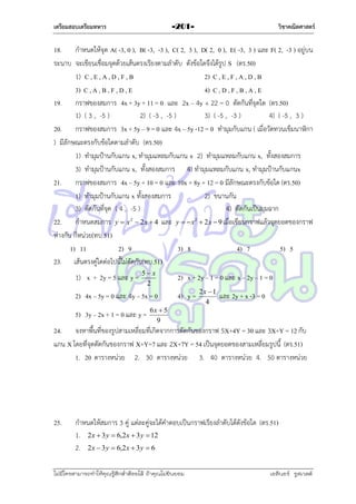 เตรียมสอบเตรียมทหาร

วิชาคณิตศาสตร์

-201-

18. กำหนดให้จุด A( -3, 0 ), B( -3, -3 ), C( 2, 3 ), D( 2, 0 ), E( -3, 3 ) และ F( 2, -3 ) อยู่บน
ระนำบ จะเขียนเชื่อมจุดด้วยเส้นตรงเรียงตำมลำดับ ดังข้อใดจึงได้รูป S (ตร.50)
1) C , E , A , D , F , B
2) C , E , F , A , D , B
3) C , A , B , F , D , E
4) C , D , F , B , A , E
19. กรำฟของสมกำร 4x + 3y + 11 = 0 และ 2x – 4y + 22 = 0 ตัดกันที่จุดใด (ตร.50)
1) ( 3 , -5 )
2) ( -3 , -5 )
3) ( -5 , -3 )
4) ( -5 , 3 )
20. กรำฟของสมกำร 3x + 5y – 9 = 0 และ 4x – 5y -12 = 0 ทำมุมกับแกน ( เมื่อวัดทวนเข็มนำฬิกำ
) มีลักษณะตรงกับข้อใดตำมลำดับ (ตร.50)
1) ทำมุมป้ำนกับแกน x, ทำมุมแหลมกับแกน x 2) ทำมุมแหลมกับแกน x, ทั้งสองสมกำร
3) ทำมุมป้ำนกับแกน x, ทั้งสองสมกำร 4) ทำมุมแหลมกับแกน x, ทำมุมป้ำนกับแกนx
21. กรำฟของสมกำร 4x – 5y + 10 = 0 และ 10x + 8y + 12 = 0 มีลักษณะตรงกับข้อใด (ตร.50)
1) ทำมุมป้ำนกับแกน x ทั้งสองสมกำร
2) ขนำนกัน
3) ตัดกันที่จุด ( 4 , -5 )
4) ตัดกันเป็นมุมฉำก
22. กำหนดสมกำร y  x 2  2 x  4 และ y   x2  2x  9 เมื่อเขียนกรำฟแล้วจุดยอดของกรำฟ
ห่ำงกัน กี่หน่วย(ทบ.51)
1) 11
2) 9
3) 8
4) 7
5) 5
23. เส้นตรงคู่ใดต่อไปนี้ไม่ตัดกัน(ทบ.51)
1) x + 2y = 5 และ y =

5 x
2

2) 4x – 5y = 0 และ 4y – 5x = 0
5) 3y – 2x + 1 = 0 และ y =

2) x + 2y – 1 = 0 และ x – 2y – 1 = 0
4) y =

6x  5
9

2x  1
4

และ 2y + x -3 = 0

24. จงหำพื้นที่ของรูปสำมเหลี่ยมที่เกิดจำกกำรตัดกันของกรำฟ 5X+4Y = 30 และ 3X+Y = 12 กับ
แกน X โดยที่จุดตัดกันของกรำฟ X+Y=7 และ 2X+7Y = 54 เป็นจุดยอดของสำมเหลี่ยมรูปนี้ (ตร.51)
1. 20 ตำรำงหน่วย 2. 30 ตำรำงหน่วย 3. 40 ตำรำงหน่วย 4. 50 ตำรำงหน่วย

25.

กำหนดให้สมกำร 3 คู่ แต่ละคู่จะได้คำตอบเป็นกรำฟเรียงลำดับได้ดังข้อใด (ตร.51)
1. 2x  3 y  6,2x  3 y  12
2. 2x  3 y  6,2x  3 y  6

ไม่มีใครสามารถท่าให้คุณรู้สึกตาต้อยได้ ถ้าคุณไม่ยินยอม
่

เอลีนอร์ รูสเวลต์

 