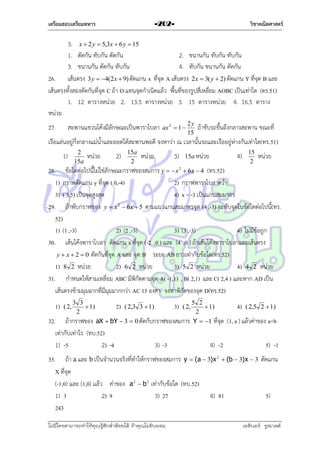 เตรียมสอบเตรียมทหาร

วิชาคณิตศาสตร์

-202-

3. x  2 y  5,3x  6 y  15
1. ตัดกัน ทับกัน ตัดกัน
2. ขนำนกัน ทับกัน ทับกัน
3. ขนำนกัน ตัดกัน ทับกัน
4. ทับกัน ขนำนกัน ตัดกัน
26. เส้นตรง 3 y  4(2x  9) ตัดแกน x ที่จุด A เส้นตรง 2x  3( y  2) ตัดแกน Y ที่จุด B และ
เส้นตรงทั้งสองตัดกันที่จุด C ถ้ำ O แทนจุดกำเนิดแล้ว พื้นที่ของรูปสี่เหลี่ยม AOBC เป็นเท่ำใด (ตร.51)
1. 12 ตำรำงหน่วย 2. 13.5 ตำรำงหน่วย 3. 15 ตำรำงหน่วย 4. 16.5 ตำรำง
หน่วย
27.

สะพำนแขวนโค้งมีลักษณะเป็นพำรำโบลำ

ax 2  1 

2y
15

ถ้ำขับรถขึ้นถึงกลำงสะพำน ขณะที่

เรือแล่นอยู่กึ่งกลำงแม่น้ำและลอดใต้สะพำนพอดี จงหำว่ำ ณ เวลำนั้นรถและเรืออยู่ห่ำงกันเท่ำใด(ทร.51)
1)

2
15a

หน่วย

2)

15a
2

หน่วย

3)

15a หน่วย

4)

15
2

หน่วย

28. ข้อใดต่อไปนี้ไม่ใช่ลักษณะกรำฟของสมกำร y   x 2  6 x  4 (ทร.52)
1) กรำฟตัดแกน y ที่จุด ( 0,-4)
2) กรำฟพำรำโบลำคว่ำ
3) ( 3,5) เป็นจุดสูงสุด
4) x = -3 เป็นแกนสมมำตร
29. ถ้ำพับกรำฟของ y  x 2  6 x  5 ตำมแนวแกนสมมำตรจุด (4 ,-3) จะทับจุดในข้อใดต่อไปนี้(ทร.
52)
1) (1 ,-3)
2) (2 ,-3)
3) (3 ,-3)
4) ไม่มีข้อถูก
30. เส้นโค้งพำรำโบลำ ตัดแกน x ที่จุด (-2 ,0 ) และ (4 ,0 ) ถ้ำเส้นโค้งพำรำโบลำและเส้นตรง
y  x  2  0 ตัดกันที่จุด A และ จุด B ระยะ AB ยำวเท่ำกับข้อใด(ทร.52)
1) 8 2 หน่วย
2) 6 2 หน่วย
3) 5 2 หน่วย
4) 4 2 หน่วย
31. กำหนดให้สำมเหลี่ยม ABC มีพิกัดตำมจุด A( -1,1) , B( 2,1) และ C( 2,4 ) และหำก AD เป็น
เส้นตรงข้ำมมุมฉำกที่มีมุมมำกกว่ำ AC 15 องศำ จงหำพิกัดของจุด D(ทร.52)
1)

( 2,

3 3
 1)
2

5 2
 1)
2
aX  bY  3  0 ตัดกับกรำฟของสมกำร Y  1 ที่จุด

32. ถ้ำกรำฟของ
เท่ำกับเท่ำไร (ทบ.52)
1) -5
2) -4

2)

3)

( 2,3 3  1)

3) -3

( 2,

4) -2

4)

( 2,5 2  1)

(1, a ) แล้วค่ำของ a+b
5) -1

33. ถ้ำ a และ b เป็นจำนวนจริงที่ทำให้กรำฟของสมกำร y  (a  3)x 2  (b  3)x  3 ตัดแกน
X ที่จุด
(-1,0) และ (1,0) แล้ว ค่ำของ a 2  b 2 เท่ำกับข้อใด (ทบ.52)
1) 3
2) 9
3) 27
4) 81
5)
243
ไม่มีใครสามารถท่าให้คุณรู้สึกตาต้อยได้ ถ้าคุณไม่ยินยอม
่

เอลีนอร์ รูสเวลต์

 