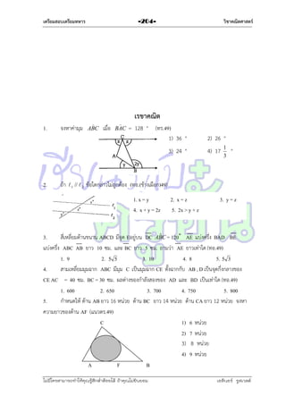 เตรียมสอบเตรียมทหาร

1.

จงหำค่ำมุม

วิชาคณิตศาสตร์

-204-


ABC

เมื่อ


BAC

เรขาคณิต
= 128 ° (ทร.49)
1) 36 °
3) 24 °

2.

ถ้ำ

 1 //  2

2) 26 °
4) 17

1
3

°

ข้อใดกล่ำวไม่ถูกต้อง (ทอ.(ช้ำงเผือก)49)
1. x = y
4. x + y = 2z

2. x = z
5. 2x > y + z

3. y = z

ˆ
3.
สี่เหลี่ยมด้ำนขนำน ABCD มีจุด Eอยู่บน DC ABC = 120˚ AE แบ่งครึ่ง BAD BE
แบ่งครึ่ง ABC AB ยำว 10 ซม. และ BC ยำว 5 ซม. ถำมว่ำ AE ยำวเท่ำใด (ทอ.49)
1. 9
2. 5 5
3. 10
4. 8
5. 5 3
4.
สำมเหลี่ยมมุมฉำก ABC มีมุม C เป็นมุมฉำก CE ตั้งฉำกกับ AB , D เป็นจุดกึ่งกลำงของ
CE AC = 40 ซม. BC = 30 ซม. ผลต่ำงของกำลังสองของ AD และ BD เป็นเท่ำใด (ทอ.49)
1. 600
2. 650
3. 700
4. 750
5. 800
5.
กำหนดให้ ด้ำน AB ยำว 16 หน่วย ด้ำน BC ยำว 14 หน่วย ด้ำน CA ยำว 12 หน่วย จงหำ
ควำมยำวของด้ำน AF (แนวตร.49)
C
1) 6 หน่วย
2) 7 หน่วย
3) 8 หน่วย
4) 9 หน่วย
A
F
B
ไม่มีใครสามารถท่าให้คุณรู้สึกตาต้อยได้ ถ้าคุณไม่ยินยอม
่

เอลีนอร์ รูสเวลต์

 