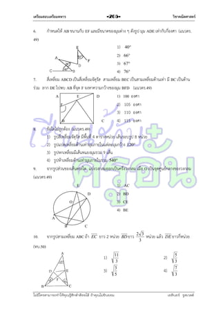 เตรียมสอบเตรียมทหาร

6.
49)

วิชาคณิตศาสตร์

-205-

กำหนดให้ AB ขนำนกับ EF และมีขนำดของมุมต่ำง ๆ ดังรูป มุม ADE เท่ำกับกี่องศำ (แนวตร.

1) 40
2) 66
3) 67
4) 76
7.
สี่เหลี่ยม ABCD เป็นสี่เหลี่ยมจัตุรัส สำมเหลี่ยม BEC เป็นสำมเหลี่ยมด้ำนเท่ำ มี BC เป็นด้ำน
ร่วม ลำก DE ไปพบ AB ที่จุด F จงหำควำมกว้ำงของมุม BFD (แนวตร.49)
A
E
D
1) 100 องศำ
F
2) 105 องศำ
3) 110 องศำ
B
C
4) 115 องศำ
8.
ข้อใดไม่ถูกต้อง (แนวตร.49)
1) รูปสี่เหลี่ยมจัตุรัส มีพื้นที่ 4 ตำรำงหน่วย เส้นรอบรูป 8 หน่วย
2) รูปแปดเหลี่ยมด้ำนเท่ำมุมภำยในแต่ละมุมกว้ำง 120
3) รูปหกเหลี่ยมมีเส้นทแยงมุมรวม 9 เส้น
4) รูปห้ำเหลี่ยมด้ำนเท่ำมุมภำยในรวม 540
9.
จำกรูปส่วนของเส้นตรงใด แบ่งวงกลมออกเป็นครึ่งวงกลม เมื่อ O เป็นจุดศูนย์กลำงของวงกลม
(แนวตร.49)
E
1) AC
D
2) BD
O
3) CE
4) BE
A
B
C
10.

จำกรูปสำมเหลี่ยม ABC ถ้ำ

EC

ยำว 2 หน่วย

BD ยำว

2 3
3

หน่วย แล้ว

DE ยำวกี่หน่วย

(ทบ.50)
1)
3)

11
3
3
5

ไม่มีใครสามารถท่าให้คุณรู้สึกตาต้อยได้ ถ้าคุณไม่ยินยอม
่

2)
4)

5
3
7
3

เอลีนอร์ รูสเวลต์

 