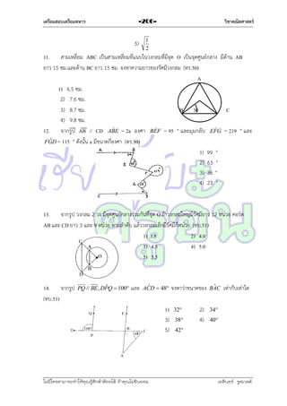 เตรียมสอบเตรียมทหาร

วิชาคณิตศาสตร์

-206-

5)

1
2

11. สำมเหลี่ยม ABC เป็นสำมเหลี่ยมที่แนบในวงกลมที่มีจุด O เป็นจุดศูนย์กลำง มีด้ำน AB
ยำว 15 ซม.และด้ำน BC ยำว 15 ซม. จงหำควำมยำวของรัศมีวงกลม (ทร.50)
A
1) 6.5 ซม.
2) 7.6 ซม.
3) 8.7 ซม.
B 30
C
4) 9.8 ซม.



12. จำกรูป AB // CD ABE = 2a องศำ BEF = 95 ° และมุมกลับ EFG = 219 ° และ
ˆ
FGD = 115 ° ดังนั้น a มีขนำดกี่องศำ (ตร.50)
1) 99 °
2) 63 °
3) 36 °
4) 23 °

13. จำกรูป วงกลม 2 วง มีจุดศูนย์กลำงร่วมกันที่จุด O ถ้ำวงกลมใหญ่มีรัศมียำว 12 หน่วย คอร์ด
AB และ CD ยำว 3 และ 9 หน่วย ตำมลำดับ แล้ววงกลมเล็กมีรัศมีกี่หน่วย (ทบ.51)
1) 3.5
2) 4.0
3) 4.5
4) 5.0
5) 5.5

14. จำกรูป
(ทบ.51)

ˆ
PQ // BE , DPQ  100

และ

ˆ
ACD  48

1)
3)
5)

ไม่มีใครสามารถท่าให้คุณรู้สึกตาต้อยได้ ถ้าคุณไม่ยินยอม
่

จงหำว่ำขนำดของ
32

38

2)
4)

ˆ
BAC

เท่ำกับเท่ำใด

34

40

42

เอลีนอร์ รูสเวลต์

 