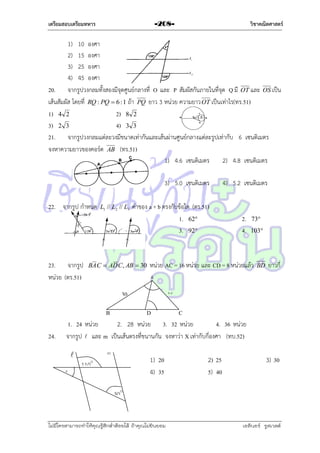 เตรียมสอบเตรียมทหาร

วิชาคณิตศาสตร์

-208-

1) 10 องศำ
2) 15 องศำ
3) 25 องศำ
4) 45 องศำ
20. จำกรูปวงกลมทั้งสองมีจุดศูนย์กลำงที่ O และ P สัมผัสกันภำยในที่จุด Q มี OT และ OS เป็น
เส้นสัมผัส โดยที่ RQ : PQ  6 : 1 ถ้ำ PQ ยำว 3 หน่วย ควำมยำว OT เป็นเท่ำไร(ทร.51)
1) 4 2
2) 8 2
3) 2 3
4) 3 3
21. จำกรูปวงกลมแต่ละวงมีขนำดเท่ำกันและเส้นผ่ำนศูนย์กลำงแต่ละรูปเท่ำกับ 6 เซนติเมตร
จงหำควำมยำวของคอร์ด AB (ทร.51)
1) 4.6 เซนติเมตร
2) 4.8 เซนติเมตร
3) 5.0 เซนติเมตร
22. จำกรูป กำหนด

23. จำกรูป
หน่วย (ตร.51)

L1 // L2 // L3

ค่ำของ a + b ตรงกับข้อใด (ตร.51)
1. 62
3. 92

BA C  AD C, AB  30

4) 5.2 เซนติเมตร

2.
4.

73
103

หน่วย AC = 16 หน่วย และ CD = 8 หน่วยแล้ว
A

30

BD

ยำวกี่

16

B

24.

D
C
1. 24 หน่วย
2. 28 หน่วย 3. 32 หน่วย
4. 36 หน่วย
จำกรูป  และ m เป็นเส้นตรงที่ขนำนกัน จงหำว่ำ X เท่ำกับกี่องศำ (ทบ.52)

x

m

1) 20
4) 35

110o

2) 25
5) 40

3) 30

30o

ไม่มีใครสามารถท่าให้คุณรู้สึกตาต้อยได้ ถ้าคุณไม่ยินยอม
่

เอลีนอร์ รูสเวลต์

 