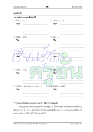 เตรียมสอบเตรียมทหาร

วิชาคณิตศาสตร์

-20-

แบบฝึกหัด
จงหาผลลัพธ์ของแต่ละข้อต่อไปนี้
1) 4316 – 3146
วิธีทา

2) 21013 – 12103
วิธีทา

3) 50009 – 32459
วิธีทา

4) 125 – 35
วิธีทา

5) 438 – 48
วิธีทา

6) 11012 – 1112
วิธีทา

7) 40245 – 10135
วิธีทา

8) 6527- 5617
วิธีทา

9) 9200812 – 2J14Q12 (J = 10, Q = 11)
วิธีทา

10) 402037 – 124157
วิธีทา

 การหาผลลัพธ์ของการคูณเลขฐานต่าง ๆ ที่ไม่ใช้ตัวเลขฐานสิบ
กำรคูณจำนวนระบบตัวเลขฐำนต่ำง ๆ ที่ไม่ใช่ฐำน 10 นั้น ข้อควรระวังคือกำรทด กำรทดนั้นทำได้
เมื่อคูณจำนวน 2 จำนวน ได้ผลลัพธ์เท่ำใด ให้นำผลลัพธ์ที่ได้หำรด้วยฐำน เหลือเศษเท่ำใดให้ใส่เศษที่
ผลลัพธ์ ได้ผลหำรเท่ำใดให้ทดไว้ ดังตัวอย่ำงต่อไปนี้

ไม่มีใครสามารถท่าให้คุณรู้สึกตาต้อยได้ ถ้าคุณไม่ยินยอม
่

เอลีนอร์ รูสเวลต์

 