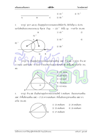 เตรียมสอบเตรียมทหาร

วิชาคณิตศาสตร์

-211-

4
A

B

C

3.
จำกรูป จุด P และ Q เป็นจุดศูนย์กลำงวงกลมสองวงรัศมีเท่ำกัน ตัดกันที่จุด A ต่อ PA
ออกไปตัดเส้นรอบวงของวงกลม Q ที่จุด B ถ้ำมุม =
ดังนั้น มุม กำงเท่ำใด (ทบ.49)
B
2)
A

P

4)

Q

R

4.
จำกรูป O เป็นจุดศูนย์กลำงวงกลมแนบในสำมเหลี่ยม ABC ด้ำน AB = 4 หน่วย ด้ำน AC
= 5 หน่วย และด้ำน BC = 6 หน่วย ถ้ำลำก PQ ผ่ำนจุด O ขนำนกับ BC ดังนั้น PQ ยำวเท่ำใด (ทบ.
49)
A
1) 3.4 หน่วย
2) 3.6 หน่วย
3) 3.8 หน่วย
P
Q
4) 3.9 หน่วย
O
5) 4.0 หน่วย
B
C
5.
จำกรูป ด้ำน AB เป็นเส้นผ่ำนศูนย์กลำงของวงกลมรัศมี 5 เซนติเมตร ล้อมรอบสำมเหลี่ยม
ABC ถ้ำพื้นที่สำมเหลี่ยม ABC = 17.25 ตำรำงเซนติเมตร ดังนั้นเส้นรอบรูปสำมเหลี่ยม ABC ยำว
เท่ำใด (ทบ.49)
C
1) 23 เซนติเมตร
2) 24 เซนติเมตร
3) 25 เซนติเมตร
4) 26 เซนติเมตร
A
B 5) 27 เซนติเมตร

ไม่มีใครสามารถท่าให้คุณรู้สึกตาต้อยได้ ถ้าคุณไม่ยินยอม
่

เอลีนอร์ รูสเวลต์

 