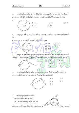เตรียมสอบเตรียมทหาร

-213-

วิชาคณิตศาสตร์

12. จำกรูป O เป็นจุดศูนย์กลำงวงกลม มีพื้นที่ 162 ตำรำงหน่วย ถ้ำนำเอำโค้ง AB ซึ่งรองรับมุมที่
จุดศูนย์กลำง 160 ไปสร้ำงเป็นเส้นรอบวงของวงกลมจะได้วงกลมมีพื้นที่กี่ตำรำงหน่วย (ทบ.50)
B
1) 32
2) 40
3) 48
A
O
4) 56
5) 64

ˆ
13. จำกรูป มุม BAC  18 ถ้ำสำมเหลี่ยม ABD และสำมเหลี่ยม ACE เป็นสำมเหลี่ยมหน้ำจั่ว
โดย
ˆ
AD = BD และ AC = CE ดังนั้น มุม DAE กำงเท่ำใด (ทบ.50)
1) 90
2) 93
3) 96
4) 99
5) 102

14. จำกรูป AB เป็นเส้นผ่ำนศูนย์กลำงวงกลมลำกต่อ AB ไปที่ C จำก C ลำกเส้นสัมผัสวงกลมที่
D ถ้ำ BC = 1 หน่วย และ CD = 2 หน่วย ดังนั้น พื้นที่สำมเหลี่ยม ACD เท่ำกับกี่ตำรำงหน่วย (ทบ.50)
1) 2
2) 2.4
3) 2.6
4) 2.8
5) 3
15. จำกรูป AB เป็นเส้นผ่ำนศูนย์กลำงวงกลมยำว 14 หน่วย ถ้ำพื้นที่สำมเหลี่ยม ABC = 33
ตำรำงหน่วย ดังนั้น ผลต่ำงควำมยำวของ AC กับ BC เป็นกี่หน่วย (ทบ.50)
C
1) 4
2) 5
3) 6
4) 7
A
B
5) 8

16.

จุด D เป็นจุดศูนย์กลำงวงกลมที่
แนบในสำมเหลี่ยม ABC ที่มีด้ำน
ˆ
AB = BC จงหำค่ำของมุม BAC (ทร.50)

ไม่มีใครสามารถท่าให้คุณรู้สึกตาต้อยได้ ถ้าคุณไม่ยินยอม
่

เอลีนอร์ รูสเวลต์

 