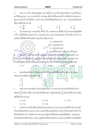 เตรียมสอบเตรียมทหาร

วิชาคณิตศาสตร์

-217-

3.
กล่อง 2 ใบ ใบที่ 1 มีลูกบอลสีแดง 2 ลูก สีน้ำเงิน 3 ลูก ใบที่ 2 มีลูกบอลสีขำว 3 ลูก สีน้ำเงิน 4
ลูก ให้หยิบลูกบอล 1 ลุก จำกกล่องใบที่ 1 อย่ำงสุ่ม เพื่อนำไปใส่ในกล่องใบที่ 2 แล้วจึงทำกำรหยิบอย่ำง
สุ่มจำกกล่องใบที่ 2 อีกครั้งหนึ่ง จงหำควำมน่ำจะเป็นที่เมื่อสุ่มหยิบลูกบอล 1 ลูก จำกกล่องใบที่สองแล้ว
ได้ลูกบอลสีน้ำเงิน (ทร.49)
1)

23
40

2)

5
8

3)

4
8

4)

7
12

4.
เป้ำวงกลมตำมรูป วงกลมวงเล็ก มีรัศมี 3 นิ้ว วงกลมตรงกลำงมีรัศมี 4 นิ้ว และวงกลมใหญ่มีรัศมี
5 นิ้ว แบ่งพื้นที่เป็นวงกลมตรงกลำง, วงแหวนตรงกลำง, และวงแหวนด้ำนนอก ถ้ำท่ำนเลือกปำเป้ำ ท่ำน
จะเลือกปำพื้นที่ส่วนใดจึงจะมีโอกำสถูกเป้ำมำกที่สุด (ทร.49)
1) วงกลมตรงกลำง
2) วงแหวนตรงกลำง
3) วงแหวนด้ำนนอก
4) วงกลมตรงกลำง หรือวงแหวนด้ำนนอก
5.
เขียนแต้ม 1 แต้ม ไว้บนหน้ำหัว และแต้ม 2 ไว้บนหน้ำก้อยของเหรียญบำทเหรียญหนึ่ง โยน
เหรียญบำทเหรียญนี้กับลูกเต๋ำ 1 ลูก แล้วนับแต้มรวมทีอยู่บนหน้ำเหรียญและหน้ำลูกเต๋ำ จงหำควำม
่
น่ำจะเป็นที่แต้มรวมบนหน้ำเหรียญและหน้ำลูกเต๋ำจะมำกกว่ำ 4 แต่น้อยกว่ำ 8 (ทอ.(ช้ำงเผือก)49)
1. 0.1
2. 0.2
3. 0.4
4. 0.5
5. 0.6
6.
โยนเหรียญพร้อมกัน 4 เหรียญ ควำมน่ำจะเป็นของผลลัพธ์ที่หงำยหัว 3 เหรียญ หงำยก้อย 1
เหรียญ ตรงกับข้อใด (ทอ.(ช้ำงเผือก)49)
1.
4.
7.

2.

3.

5.

คณะกรรมกำรออกปัญหำ 24 คน สุ่มเลือกขึ้นมำ 1 คน พบว่ำควำมน่ำจะเป็นที่จะได้กรรมกำร

หญิงเป็น ถ้ำต้องกำรให้ควำมน่ำจะเป็นที่จะได้กรรมกำรหญิงเปลี่ยนเป็น จะต้องแต่งตั้งกรรมกำรหญิง
เพิ่มขึ้นอีกกี่คน (ทอ.49)
1. 2 คน
2. 8 คน
3. 3 คน
4. 6 คน
5. 4 คน
8.
เกมโชว์รำยกำรหนึ่ง ผู้เข้ำแข่งขันต้องเล่นเกมสองรอบ รอบแรกและรอบแจ็คพ็อต ในรอบแรกผู้
เข้ำแข่งขันต้องเปิดป้ำย 2 แผ่น จำกป้ำย 10 แผ่น ที่ตัวเลขอยู่หลังป้ำย 0 ถึง 9 ถ้ำป้ำยแรกมีค่ำเท่ำใด ป้ำย
ที่สองต้องมีค่ำมำกกว่ำ จึงจะถือว่ำผ่ำนรอบแรกเข้ำสู่รอบแจ็คพ็อตในรอบแจ็คพ็อตมีป้ำย 10 แผ่น โดย
ด้ำนหลังแผ่นป้ำยมีสี 5 สีๆละ 2 แผ่น และผู้เข้ำแข่งขันต้องเลือกป้ำย 2 แผ่น และจะได้รับรำงวัลแจ็คพ็อต
ไม่มีใครสามารถท่าให้คุณรู้สึกตาต้อยได้ ถ้าคุณไม่ยินยอม
่

เอลีนอร์ รูสเวลต์

 