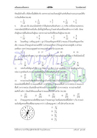 เตรียมสอบเตรียมทหาร

วิชาคณิตศาสตร์

-218-

ก็ต่อเมื่อป้ำยทั้ง 2 ที่เลือกนั้นมีสีเดียวกัน จงหำควำมน่ำจะเป็นของผู้เข้ำแข่งขันที่จะผ่ำนรอบแรกและได้รับ
รำงวัลแจ็คพ็อต (ทอ.49)
1.

2.

3.

4.

5.

9.
เอ็ด และ อัล เล่นเกมโดยมีกติกำว่ำให้แต่ละคนเขียนตัวเลข 1, 2, 3 หรือ 4 หนึ่งหมำยเลขลงบน
กระดำษโดยไม่ให้อีกฝ่ำยหนึ่งเห็น เมื่อทั้งคู่เปิดขึ้นมำดู ถ้ำผลต่ำงตัวเลขทั้งสองมีค่ำมำกกว่ำหนึ่ง อัลจะ
เป็นผู้ชนะกรณีอื่นเอ็ดจะเป็นผู้ชนะ จงหำควำมน่ำจะเป็นที่อัลจะเป็นผู้ชนะ (ทอ.49)
1.

2.

3.

4.

5.

10. โยนเหรียญ 1 เหรียญ ลูกเต๋ำ 1 ลูก ถ้ำโยนเหรียญออกหัวได้ 2 คะแนน ถ้ำโยนเหรียญออกก้อย
เสีย 1 คะแนน ถ้ำโยนลูกเต๋ำออกเลขคี่ได้ 3 เท่ำของเลขที่ออก ถ้ำโยนลูกเต๋ำออกเลขคู่เสีย 2 เท่ำของ
เลขที่ออก จงหำว่ำคะแนนสูงสุดต่ำงจำกคะแนนต่ำสุดเท่ำใด (แนวตร.49)
1) 4
2) 17
3) 30
4) 35
11. ทอดลูกเต๋ำเที่ยงตรง 2 ลูก ควำมน่ำจะเป็นที่ได้ผลต่ำงของแต้มมีค่ำอย่ำงน้อย 4 คือข้อใดต่อไปนี้
(แนวตร.49)
1)

2
36

2)

3
36

3)

4
36

4)

6
36

12. กล่องใบหนึ่งมีลูกแก้วสีดำ 2 ลูก สีแดง 3 ลูก สีขำว 4 ลูก และสีเขียว 6 ลูก สุ่มหยิบลูกแก้วจำก
กล่อง 2 ลูกพร้อมกัน ควำมน่ำจะเป็นที่ได้ลูกแก้วสีต่ำงกันเป็นเท่ำใด (ทบ.50)
1)

13
21

2)

16
21

3)

17
21

4)

19
21

5)

20
21

13. ควำมน่ำจะเป็นที่สมศักดิ์จะยิงปืนถูกเป้ำเท่ำกับ 60% ถ้ำเป้ำยิงปืนเป็นวงกลมเรียงตำมลำดับ
คะแนนโดยมีพื้นที่ดังนี้ 10 คะแนนมีพื้นที่ 1 ตำรำงหน่วย 9 คะแนนมีพื้นที่ 2 ตำรำงหน่วย 8 คะแนน มี
พื้นที่ 3 ตำรำงหน่วย เป็นเช่นนี้ตำมลำดับจนถึง 1 คะแนนพื้นที่ 10 ตำรำงหน่วย ควำมน่ำจะเป็นที่
สมศักดิ์ จะยิง 1 นัดแล้วได้คะแนนตั้งแต่ 8 คะแนนขึ้นไปมีค่ำเท่ำใด (ทบ.50)
1)

15
275

2)

18
275

3)

21
275

4)

25
275

5)

27
275

14. ถ้ำหมุนลูกศรตำมวงล้อที่มีหมำยเลข กำหนดตำมรูป โดยที่แต่ละช่องมีพื้นที่เท่ำ ๆ กัน ควำมน่ำ
จะเป็นที่ลูกศรจะชี้ช่องที่มีหมำยเลขมำกกว่ำ 5 เมื่อหมุนลูกศร 1 ครั้ง มีค่ำเท่ำใด (ทร.50)
1) 18
2)
3)

3

4)

ไม่มีใครสามารถท่าให้คุณรู้สึกตาต้อยได้ ถ้าคุณไม่ยินยอม
่

1

1

4
8
2

เอลีนอร์ รูสเวลต์

 