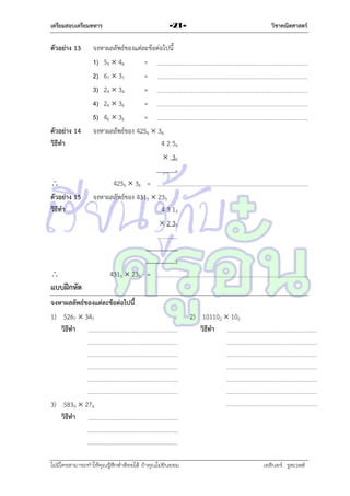 เตรียมสอบเตรียมทหาร

ตัวอย่าง 13

ตัวอย่าง 14
วิธีทา

วิชาคณิตศาสตร์

-21-

จงหำผลลัพธ์ของแต่ละข้อต่อไปนี้
1) 59  44
=
2) 67  37
=
3) 24  34
=
4) 26  36
=
5) 46  36
=
จงหำผลลัพธ์ของ 4256  36
4 2 56
 36
6


ตัวอย่าง 15
วิธีทา

4256  36 =
จงหำผลลัพธ์ของ 4315  235
4 3 15
 2 35

5



4315  235 =

แบบฝึกหัด
จงหาผลลัพธ์ของแต่ละข้อต่อไปนี้
1) 5267  347
วิธีทา

2) 101102  102
วิธีทา

3) 5839  279
วิธีทา

ไม่มีใครสามารถท่าให้คุณรู้สึกตาต้อยได้ ถ้าคุณไม่ยินยอม
่

เอลีนอร์ รูสเวลต์

 