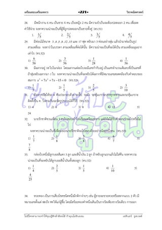 เตรียมสอบเตรียมทหาร

วิชาคณิตศาสตร์

-221-

28. มีพนักงำน 6 คน เป็นชำย 4 คน เป็นหญิง 2 คน มีควำมจำเป็นจะต้องปลดออก 2 คน เพื่อลด
ค่ำใช้จ่ำย จงหำควำมน่ำจะเป็นที่ผู้ที่ถูกปลดออกเป็นชำยทั้งคู่ (ตร.51)
1. 15
2. 2 5
3. 3 5
4. 4 5
29. มีท่อนไม้ขนำด 3 ,4 ,5 ,8 ,12 ,15 และ 17 ฟุต หยิบมำ 3 ท่อนอย่ำงสุ่ม แล้วนำมำต่อเป็นรูป
สำมเหลี่ยม จงหำว่ำในบรรดำ สำมเหลี่ยมที่ต่อได้นั้น มีควำมน่ำจะเป็นที่จะได้เป็น สำมเหลี่ยมมุมฉำก
เท่ำไร (ทร.52)
1)

6
56

2)

3
56

3)

1
28

4)

1
56

30. มีฉลำกอยู่ 10 ใบในกล่อง โดยฉลำกแต่ละใบจะมีเลขกำกับอยู่ เป็นเลขจำนวนเต็มลบที่เป็นเลขคี่
ถ้ำสุ่มหยิบฉลำกมำ 1 ใบ จงหำควำมน่ำจะเป็นที่จะหยิบได้ฉลำกที่มีหมำยเลขสอดคล้องกับคำตอบของ
สมกำร x 3  7 x 2  7 x  15  0 (ทร.52)
1)

1
3

2)

1
5

3)

2
5

2)

3
10

31. ต้องกำรจัดให้รถ 4 คันประกอบด้วย รถจี๊ป รถถัง รถหุ้มเกรำะบรรทุกทหำรและรถหุ้มเกรำะ
ติดตั้งปืน ค. วิ่งตำมกันจะจัดรูปขบวนได้กี่วิธี (ทบ.52)
1) 4
2) 6
3) 8
4) 12
5)
24
32. นำยรักชำติชวนเพื่อน 3 คนไปสอบเข้ำโรงเรียนเตรียมทหำร แต่ยังไม่ได้รับคำตอบว่ำจะไปหรือไม่
ไป
จงหำควำมน่ำจะเป็นที่เพื่อนของนำยรักชำติจะไปสอบด้วยอย่ำงน้อยหนึ่งคน (ทบ.52)
1)

1
7

2)

1
8

3)

3
8

4)

6
7

5)

7
8

33. กล่องใบหนึ่งมีลูกบอลสีแดง 3 ลูก และสีน้ำเงิน 2 ลูก ถ้ำหยิบลูกแรกแล้วไม่ใส่คืน จงหำควำม
น่ำจะเป็นที่จะหยิบได้ลูกบอลสีน้ำเงินทั้งสองลูก (ทบ.52)
1)

1
4

2)

2
5

3)

1
5

4)

1
10

5)

4
25

34. หวยทอง เป็นกำรเสี่ยงโชคชนิดหนึ่งมีกติกำง่ำยๆ เช่น ผู้ขำยจะขำยหวยหรือสลำกแบบ 2 ตัว มี
หมำยเลขตั้งแต่ 00 ถึง 99 ให้แก่ผู้ซื้อ โดยมีสร้อยทองคำหนึ่งเส้นเป็นรำงวัลเพียงรำงวัลเดียว กำรออก
ไม่มีใครสามารถท่าให้คุณรู้สึกตาต้อยได้ ถ้าคุณไม่ยินยอม
่

เอลีนอร์ รูสเวลต์

 