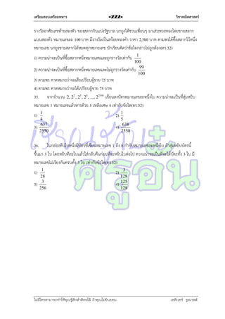 เตรียมสอบเตรียมทหาร

-222-

วิชาคณิตศาสตร์

รำงวัลอำศัยเลขท้ำยสองตัว ของสลำกกินแบ่งรัฐบำล นกยูงได้ชวนเพื่อนๆ มำเล่นหวยทองโดยขำยสลำก
แบบสองตัว หมำยเลขละ 100 บำท มีรำงวัลเป็นสร้อยทองคำ รำคำ 2,500 บำท ตำมพรได้ซื้อสลำกไว้หนึ่ง
หมำยเลข นกยูงขำยสลำกได้หมดทุกหมำยเลข นักเรียนคิดว่ำข้อใดกล่ำวไม่ถูกต้อง(ตร.52)
1
100
2) ควำมน่ำจะเป็นที่ซื้อสลำกหนึ่งหมำยเลขและไม่ถูกรำงวัลเท่ำกับ 99
100

1) ควำมน่ำจะเป็นที่ซื้อสลำกหนึ่งหมำยเลขและถูกรำงวัลเท่ำกับ

3) ตำมพร คำดหมำยว่ำจะเสียเปรียบผู้ขำย 75 บำท
4) ตำมพร คำดหมำยว่ำจะได้เปรียบผู้ขำย 75 บำท
35. จำกจำนวน 2, 22 , 23 , 24 , ..., 22550 เขียนลงบัตรหมำยเลขละหนึ่งใบ ควำมน่ำจะเป็นที่สุ่มหยิบ
หมำยเลข 1 หมำยเลขแล้วหำรด้วย 5 เหลือเศษ 4 เท่ำกับข้อใด(ตร.52)
1)
3)

1
4
637
2550

2)
4)

1
5
638
2550

36. ในกล่องทึบใบหนึ่งมีบัตรที่เขียนหมำยเลข 1 ถึง 8 กำกับหมำยเลขละหนึ่งใบ ถ้ำสุ่มหยิบบัตรนี้
ขึ้นมำ 3 ใบ โดยหยิบทีละใบแล้วใส่กลับคืนก่อนที่จะหยิบใบต่อไป ควำมน่ำจะเป็นที่จะได้บัตรทั้ง 3 ใบ มี
หมำยเลขไม่เรียงกันครบทั้ง 3 ใบ เท่ำกับข้อใด(ตร.52)
1)
3)

1
28
3
256

2)
4)

ไม่มีใครสามารถท่าให้คุณรู้สึกตาต้อยได้ ถ้าคุณไม่ยินยอม
่

3
128
125
128

เอลีนอร์ รูสเวลต์

 