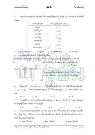 เตรียมสอบเตรียมทหาร

-224-

วิชาคณิตศาสตร์

4.
จงหำค่ำกลำงของธนำคำรพำณิชย์ ที่มีจำนวนผู้ใช้บริกำรในเดือน มี.ค. 2549ตำมตำรำงข้ำงล้ำงนี้
(ทร.49)
ธนำคำรพำณิชย์
จำนวนผู้ใช้บริกำร ( คน )
กรุงเทพ
41,513
กรุงศรีอยุธยำ
12,510
กสิกรไทย
23,671
ทหำรไทย
21,832
ไทยพำณิชย์
22,019
กรุงไทย
36,031
นครหลวงไทย
51,578
1. กรุงศรีอยุธยำ
2) กรุงไทย
3) นครหลวงไทย
4) กสิกรไทย
5.
จำกแผนภูมิที่กำหนดให้ ข้อใดต่อไปนี้ถูกต้อง
แผนภูมิแสดงผลผลิตต่อไร่ของข้ำวโพดและข้ำวเจ้ำ ตั้งแต่เดือนมกรำคม ถึง มีนำคม 2549 (ทร.49)
1) โดยเฉลี่ยในช่วง 3 เดือน ผลิตข้ำวโพดได้มำกที่สุด
2) ในเดือน
กุมภำพันธ์ ผลิตข้ำวเจ้ำได้มำกที่สุด
3) ผลผลิตเฉลี่ยใน 2 เดือนแรก ข้ำวเจ้ำเท่ำกับข้ำวโพด
4) โดยเฉลี่ยในช่วง 3 เดือน ผลิตข้ำวเจ้ำได้มำกที่สุด

6.
ข้อมูลชุดที่ 1 ประกอบด้วย x , y , z มีค่ำเฉลี่ยเลขคณิตเท่ำกับ 15 แต่ถ้ำมีข้อมูลมำเพิ่มเป็น
x , y , z , a , b , c จะมีค่ำเฉลี่ยเลขคณิตเท่ำกับ 20 จงหำว่ำข้อมูลชุด a , b , c มีค่ำเฉลี่ยเท่ำใด (ทร.
49)
1) 23
2) 24
3) 25
4) 26
7.
กำหนดให้ a > 0 ถ้ำค่ำเฉลี่ยเลขคณิตของข้อมูล a , 3a , a 2  3 , 12 คือ 5 แล้ว มัธยฐำน
ของข้อมูลชุดนี้มีค่ำเท่ำไร(ทอ.(ช้ำงเผือก)49)
1. 4
2. 3.5
3. 3
4. 2.75
5. 2.5
8.
โรงเรียนมัธยมเอกชนแห่งหนึ่ง มีนักเรียน ม.3 50 คน มีน้ำหนักเฉลี่ย 45 กิโลกรัม นักเรียนชั้น
นี้มี 2 ห้อง ห้อง ก มีนักเรียน 30 คน มีน้ำหนักเฉลี่ย 40 กิโลกรัม น้ำหนักเฉลี่ยของนักเรียนห้อง ข
ตรงกับข้อใด(ทอ.(ช้ำงเผือก)49)
1. 50.0 กิโลกรัม
2. 51.0 กิโลกรัม
3. 51.5 กิโลกรัม
ไม่มีใครสามารถท่าให้คุณรู้สึกตาต้อยได้ ถ้าคุณไม่ยินยอม
่

เอลีนอร์ รูสเวลต์

 
