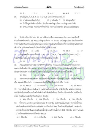 เตรียมสอบเตรียมทหาร

28.

-228-

วิชาคณิตศาสตร์

1) 2 : 1
2) 3 : 1
3) 5 : 3
4) 4 : 3
5) 3 : 2
ถ้ำมีข้อมูล 5, 4, 7, 8, 7, 11, 7, 3, 10, 8 แล้วข้อใดกล่ำวผิด(ทบ.51)
1) ค่ำเฉลี่ยเลขคณิตเท่ำกับ 7
2) ฐำนนิยมคือ 7 3) มัธยฐำนคือ 7
4) ถ้ำมีข้อมูลเพิ่มเข้ำมำอีกคือ 7 ค่ำเฉลี่ยเลขคณิต ฐำนนิยม และมัธยฐำนจะเท่ำเดิม
5) ถ้ำลบเอำข้อมูล 7 ออกไปค่ำที่เปลี่ยนไป คือ ค่ำเฉลี่ยเลขคณิต ฐำนนิยม และมัธยฐำน

29. นักเรียนห้องหนึ่งจำนวน 16 คน แต่เด็กชำยปรีชำขำดสอบเพรำะป่วย ผลกำรสอบโดยมี
ค่ำเฉลี่ยเลขคณิตเท่ำกับ 68 คะแนน มัธยฐำนเท่ำกับ 72 คะแนน และไม่มีฐำนนิยม เมื่อเด็กชำยปรีชำ
หำยป่ำยแล้วกลับมำสอบ เมื่อครูพิจำรณำคะแนนของนักเรียนห้องนี้ใหม่อีกครั้ง พบว่ำมัธยฐำนยังมีค่ำเท่ำ
เดิม แล้วค่ำเฉลี่ยเลขคณิตของนักเรียนห้องนี้มีค่ำเท่ำใด(ทบ.51)
1) 67.75
2) 68.25
3) 68.50
4) 68.75
5) 69
30. ข้อมูลชุดหนึ่งประกอบด้วยเลข 18, 12, 10, a, 17, 18, b, 13 โดย b เป็น 2 เท่ำของ a และรู้ว่ำ
ข้อมูลชุดนี้มีค่ำเฉลี่ยเป็น 14 จงหำมัธยฐำนของข้อมูลชุดนี้ (ทร.51)
1) 12
2) 14
3) 12.5
4) 14.5
31. คะแนนสอบนักเรียน 10 คน ครูคิดค่ำเฉลี่ยได้ 52 คะแนน แต่เมื่อทบทวนใหม่ครูพบว่ำกรอก
คะแนนนักเรียนผิดไป 2 คน คนแรกทำได้ 53 คะแนน ทำผิดเป็น 35 คะแนน คนที่สองทำได้ 48 คะแนน
แต่ครูทำผิดเป็น 84 คะแนนเช่นกัน จงหำค่ำเฉลี่ยที่ถูกต้องของนักเรียน 10 คนนี้ (ทร.51)
1) 53.8
2) 52 เท่ำเดิม
3) 50.2
4) 48.4
32. ผลกำรสอบวิชำคณิตศำสตร์ 4 ครั้งของนักเรียนคนหนึ่ง มีค่ำมัธยฐำนเป็น 57 ค่ำเฉลี่ยเลขคณิต
เป็น 56และค่ำพิสัยเท่ำกับ 10 คะแนนสอบในครั้งที่ได้ต่ำที่สุดเท่ำกับข้อใด (ทร.51)
1) 42 คะแนน 2) 48 คะแนน
3) 50 คะแนน
4) 56 คะแนน
33. ในกำรชั่งน้ำหนักของนักเรียน 10 คน มีค่ำเฉลี่ยเลขคณิตเป็น 52.4 กิโลกรัม แต่เมื่อตรวจสอบดู
พบว่ำมีนักเรียนคนหนึ่งบอกน้ำหนักผิด ซึ่งน้ำหนักที่แท้จริงคือ 45 กิโลกรัม แต่บอกผิดเป็น 55 กิโลกรัม
ดังนั้น ค่ำเฉลี่ยเลขคณิตที่ถูกต้องเป็นเท่ำไร (ตร.51)
1. 42.4 กิโลกรัม 2. 50.4 กิโลกรัม
3. 51.4 กิโลกรัม 4. 54.4 กิโลกรัม
34. น้ำหนักของเด็ก 5 คน มีค่ำมัธยฐำนเป็น 23 กิโลกรัม ในเด็กกลุ่มนี้มีเด็กแฝด 2 คนที่มีน้ำหนัก
เท่ำกันพอดีและเด็กที่น้ำหนักมำกที่สุดคือ 26 กิโลกรัม มี 1 คน น้ำหนักคนที่น้อยที่สุดมี 1 คนต่ำกว่ำ
คนหนักที่สุด 6 กิโลกรัมและค่ำเฉลี่ยของน้ำหนักของเด็กกลุ่มนี้เท่ำกับ 23.2 กิโลกรัม จงหำว่ำเด็กแฝก
2 คนในกลุ่มนี้หนักคนละกี่กิโลกรัม (ทร.52)
1) 23 กิโลกรัม
2) 23.2 กิโลกรัม
3) 23.5 กิโลกรัม
4) 24 กิโลกรัม

ไม่มีใครสามารถท่าให้คุณรู้สึกตาต้อยได้ ถ้าคุณไม่ยินยอม
่

เอลีนอร์ รูสเวลต์

 