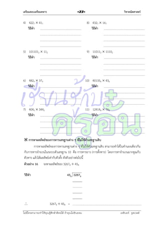 เตรียมสอบเตรียมทหาร

วิชาคณิตศาสตร์

-22-

4) 4227  417
วิธีทา

8) 4327  167
วิธีทา

5) 1011012  112
วิธีทา

9) 110112  11102
วิธีทา

6) 4829  379
วิธีทา

10) 401356  436
วิธีทา

7) 4045  3445
วิธีทา

11) 124148  768
วิธีทา

 การหาผลลัพธ์ของการหารเลขฐานต่าง ๆ ที่ไม่ใช้ตัวเลขฐานสิบ
กำรหำผลลัพธ์ของกำรหำรเลขฐำนต่ำง ๆ ที่ไม่ใช้ตัวเลขฐำนสิบ สำมำรถทำได้ในทำนองเดียวกัน
กับกำรหำรจำนวนในระบบตัวเลขฐำน 10 คือ กำรหำรยำว (กำรตั้งหำร) โดยกำรหำจำนวนมำกคูณกับ
ตัวหำร แล้วได้ผลลัพธ์เท่ำกับตัวตั้ง ดังตัวอย่ำงต่อไปนี้
ตัวอย่าง 16 จงหำผลลัพธ์ของ 32678  458
วิธีทา



458 32678

32678  458 =

ไม่มีใครสามารถท่าให้คุณรู้สึกตาต้อยได้ ถ้าคุณไม่ยินยอม
่

เอลีนอร์ รูสเวลต์

 