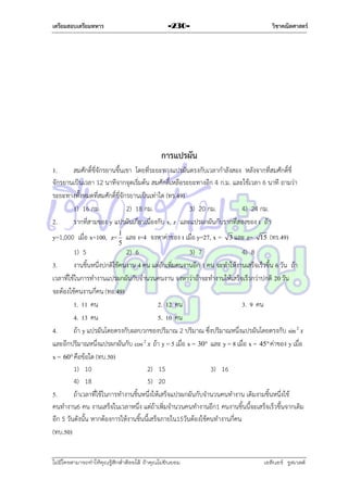 เตรียมสอบเตรียมทหาร

วิชาคณิตศาสตร์

-230-

การแปรผัน
1.
สมศักดิ์ขี่จักรยำนขึ้นเขำ โดยที่ระยะทำงแปรผันตรงกับเวลำกำลังสอง หลังจำกที่สมศักดิ์ขี่
จักรยำนเป็นเวลำ 12 นำทีจำกจุดเริ่มต้น สมศักดิ์เหลือระยะทำงอีก 4 ก.ม. และใช้เวลำ 6 นำที ถำมว่ำ
ระยะทำงทั้งหมดที่สมศักดิ์ขี่จักรยำนเป็นเท่ำใด (ทร.49)
1) 16 กม.
2) 18 กม.
3) 20 กม.
4) 24 กม.
2.
รำกที่สำมของ y แปรผันเกี่ยวเนื่องกับ x, z และแปรผกผันกับรำกที่สองของ t ถ้ำ
y=1,000 เมื่อ x=100, z= 1 และ t=4 จงหำค่ำของ t เมื่อ y=27, x =
5

3 และ z=

15

(ทร.49)

1) 5
2) 6
3) 7
4) 8
3.
งำนชิ้นหนึ่งปกติใช้คนงำน 4 คน แต่ถ้ำเพิ่มคนงำนอีก 1 คน จะทำให้งำนเสร็จเร็วขึ้น 6 วัน ถ้ำ
เวลำที่ใช้ในกำรทำงำนแปรผกผันกับจำนวนคนงำน จงหำว่ำถ้ำจะทำงำนให้เสร็จเร็วกว่ำปกติ 20 วัน
จะต้องใช้คนงำนกี่คน (ทอ.49)
1. 11 คน
2. 12 คน
3. 9 คน
4. 13 คน
5. 10 คน
4.
ถ้ำ y แปรผันโดยตรงกับผลบวกของปริมำณ 2 ปริมำณ ซึ่งปริมำณหนึ่งแปรผันโดยตรงกับ sin 2 x
และอีกปริมำณหนึ่งแปรผกผันกับ cos 2 x ถ้ำ y = 5 เมื่อ x = 30 และ y = 8 เมื่อ x = 45 ค่ำของ y เมื่อ
x = 60 คือข้อใด (ทบ.50)
1) 10
2) 15
3) 16
4) 18
5) 20
5.
ถ้ำเวลำที่ใช้ในกำรทำงำนชิ้นหนึ่งให้เสร็จแปรผกผันกับจำนวนคนทำงำน เดิมงำมชิ้นหนึ่งใช้
คนทำงำน6 คน งำนเสร็จในเวลำหนึ่ง แต่ถ้ำเพิ่มจำนวนคนทำงำนอีก1 คนงำนชิ้นนี้จะเสร็จเร็วขึ้นจำกเดิม
อีก 5 วันดังนั้น หำกต้องกำรให้งำนชิ้นนี้เสร็จภำยใน15วันต้องใช้คนทำงำนกี่คน
(ทบ.50)
ไม่มีใครสามารถท่าให้คุณรู้สึกตาต้อยได้ ถ้าคุณไม่ยินยอม
่

เอลีนอร์ รูสเวลต์

 