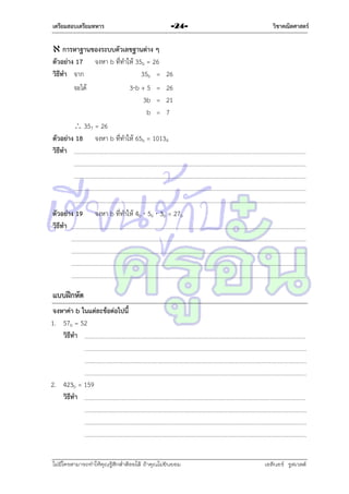 เตรียมสอบเตรียมทหาร

-24-

วิชาคณิตศาสตร์

 การหาฐานของระบบตัวเลขฐานต่าง ๆ
ตัวอย่าง 17 จงหำ b ที่ทำให้ 35b = 26
วิธีทา จำก
35b = 26
จะได้
3b + 5 = 26
3b = 21
b = 7
 357 = 26
ตัวอย่าง 18 จงหำ b ที่ทำให้ 65b = 10134
วิธีทา

ตัวอย่าง 19
วิธีทา

จงหำ b ที่ทำให้ 4b  5b  3b = 27b

แบบฝึกหัด
จงหาค่า b ในแต่ละข้อต่อไปนี้
1. 57b = 52
วิธีทา

2. 423b = 159
วิธีทา

ไม่มีใครสามารถท่าให้คุณรู้สึกตาต้อยได้ ถ้าคุณไม่ยินยอม
่

เอลีนอร์ รูสเวลต์

 
