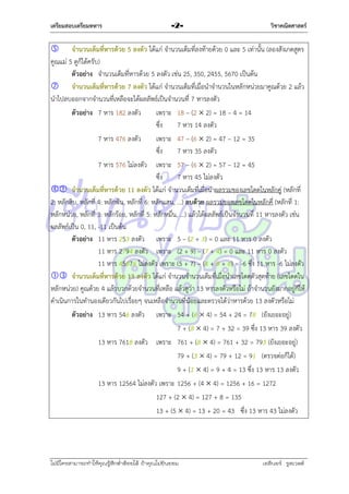 เตรียมสอบเตรียมทหาร

-2-

วิชาคณิตศาสตร์

 จานวนเต็มที่หารด้วย 5 ลงตัว ได้แก่ จำนวนเต็มที่ลงท้ำยด้วย 0 และ 5 เท่ำนั้น (ลองสังเกตสูตร
คูณแม่ 5 ดูก็ได้ครับ)
ตัวอย่าง จำนวนเต็มที่หำรด้วย 5 ลงตัว เช่น 25, 350, 2455, 5670 เป็นต้น
 จานวนเต็มที่หารด้วย 7 ลงตัว ได้แก่ จำนวนเต็มที่เมื่อนำจำนวนในหลักหน่วยมำคูณด้วย 2 แล้ว
นำไปลบออกจำกจำนวนที่เหลือจะได้ผลลัพธ์เป็นจำนวนที่ 7 หำรลงตัว
ตัวอย่าง 7 หำร 182 ลงตัว
เพรำะ 18 – (2  2) = 18 – 4 = 14
ซึง
่
7 หำร 14 ลงตัว
7 หำร 476 ลงตัว
เพรำะ 47 – (6  2) = 47 – 12 = 35
ซึง
่
7 หำร 35 ลงตัว
7 หำร 576 ไม่ลงตัว เพรำะ 57 – (6  2) = 57 – 12 = 45
ซึง
่
7 หำร 45 ไม่ลงตัว
 จานวนเต็มที่หารด้วย 11 ลงตัว ได้แก่ จำนวนเต็มที่เมื่อนำผลรวมของเลขโดดในหลักคู่ (หลักที่
2: หลักสิบ, หลักที่ 4: หลักพัน, หลักที่ 6: หลักแสน, ...) ลบด้วย ผลรวมของเลขโดดในหลักคี่ (หลักที่ 1:
หลักหน่วย, หลักที่ 3: หลักร้อย, หลักที่ 5: หลักหมื่น, ...) แล้วได้ผลลัพธ์เป็นจำนวนที่ 11 หำรลงตัว เช่น
ผลลัพธ์เป็น 0, 11, -11 เป็นต้น
ตัวอย่าง 11 หำร 253 ลงตัว เพรำะ 5 – (2 + 3) = 0 และ 11 หำร 0 ลงตัว
11 หำร 2794 ลงตัว เพรำะ (2 + 9) – (7 + 4) = 0 และ 11 หำร 0 ลงตัว
11 หำร 45876 ไม่ลงตัว เพรำะ (5 + 7) – (4 + 8 + 6) = -6 ซึ่ง 11 หำร -6 ไม่ลงตัว
 จานวนเต็มที่หารด้วย 13 ลงตัว ได้แก่ จำนวนจำนวนเต็มที่เมื่อนำเลขโดดตัวสุดท้ำย (เลขโดดใน
หลักหน่วย) คูณด้วย 4 แล้วบวกด้วยจำนวนที่เหลือ แล้วดูว่ำ 13 หำรลงตัวหรือไม่ ถ้ำจำนวนยังมำกอยู่ก็ให้
ดำเนินกำรในทำนองเดียวกันไปเรื่อยๆ จนเหลือจำนวนที่น้อยและตรวจได้ว่ำหำรด้วย 13 ลงตัวหรือไม่
ตัวอย่าง 13 หำร 546 ลงตัว เพรำะ 54 + (6  4) = 54 + 24 = 78 (ยังเยอะอยู่)
7 + (8  4) = 7 + 32 = 39 ซึ่ง 13 หำร 39 ลงตัว
13 หำร 7618 ลงตัว เพรำะ 761 + (8  4) = 761 + 32 = 793 (ยังเยอะอยู่)
79 + (3  4) = 79 + 12 = 91 (ตรวจต่อก็ได้)
9 + (1  4) = 9 + 4 = 13 ซึ่ง 13 หำร 13 ลงตัว
13 หำร 12564 ไม่ลงตัว เพรำะ 1256 + (4  4) = 1256 + 16 = 1272
127 + (2  4) = 127 + 8 = 135
13 + (5  4) = 13 + 20 = 43 ซึ่ง 13 หำร 43 ไม่ลงตัว

ไม่มีใครสามารถท่าให้คุณรู้สึกตาต้อยได้ ถ้าคุณไม่ยินยอม
่

เอลีนอร์ รูสเวลต์

 