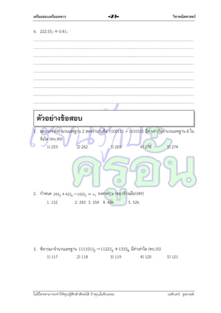 เตรียมสอบเตรียมทหาร

-29-

วิชาคณิตศาสตร์

6. 222.557  0.417

ตัวอย่างข้อสอบ
1. ผลบวกของจำนวนเลขฐำน 2 สองจำนวนคือ 1100111 + 1010101 มีค่ำเท่ำกับจำนวนเลขฐำน 8 ใน
ข้อใด (ทบ.49)
1) 253
2) 262
3) 265
4) 270
5) 274

2. กำหนด 2433  4226  10023  x7 จงหำค่ำ x (ทอ.(ช้ำงเผือก)49)
1. 152
2. 243 3. 354 4. 406
5. 526

3. พิจำรณำจำนวนเลขฐำน 11110112  112213  13334 มีค่ำเท่ำใด (ทบ.50)
1) 117
2) 118
3) 119
4) 120

5) 121

ไม่มีใครสามารถท่าให้คุณรู้สึกตาต้อยได้ ถ้าคุณไม่ยินยอม
่

เอลีนอร์ รูสเวลต์

 