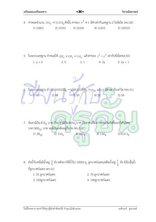 เตรียมสอบเตรียมทหาร

วิชาคณิตศาสตร์

-30-

4. กำหนดจำนวน 111n  111112 ดังนั้น ค่ำของ n2  1 มีค่ำเท่ำกับเลขฐำน 2 ในข้อใด (ทบ.50)
1) 10001
2) 10101
3) 10100
4) 11010
5) 100101

5. ในระบบเลขฐำน กำหนดให้ 220 x  130 x  110 y แล้วค่ำของ x 2  y 2 เท่ำกับข้อใด(ทอ.50)
1. y + 2
2. 0
3. 1
4. 2y
5. 2y + 1

6. ในระบบเลขฐำน ถ้ำ 10101010102  10011110002  n10 แล้ว n มีค่ำเท่ำกับเท่ำใด (ทบ.51)
1) 46
2) 48
3) 50
4) 52
5) 54

7. นินจำมีเงิน 4728 บำท ถ้ำนำจำมีเงิน 40315 บำท ถ้ำเขำคนต้องกำรรวมเงินกันซื้อรถบังคับวิทยุ
รำคำ 80010 บำท จะมีเงินเหลืออยู่กี่บำท (ทบ.51)
1) 2810
2) 1125
3) 2223
4) 1324
5) 111112

3
8. ถังน้ำใบหนึ่งมีน้ำอยู่ 4 ถัง หลังจำกใช้น้ำไป 1000112 ลูกบำศก์เมตรเหลือน้ำอยู่

กี่ลูกบำศก์เมตร (ตร.51)
1. 35 ลูกบำศก์เมตร
3. 105ลูกบำศก์เมตร

ไม่มีใครสามารถท่าให้คุณรู้สึกตาต้อยได้ ถ้าคุณไม่ยินยอม
่

1
2

ถัง ถังใบนี้จุน้ำ

2. 70 ลูกบำศก์เมตร
4. 140ลูกบำศก์เมตร

เอลีนอร์ รูสเวลต์

 