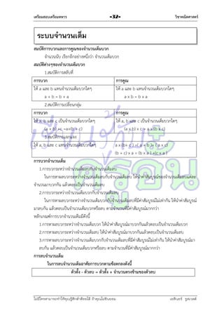 เตรียมสอบเตรียมทหาร

-32-

วิชาคณิตศาสตร์

ระบบจานวนเต็ม
สมบัติการบวกและการคูณของจานวนเต็มบวก
จำนวนนับ เรียกอีกอย่ำงหนึ่งว่ำ จำนวนเต็มบวก
สมบัติต่างๆของจานวนเต็มบวก
1.สมบัติกำรสลับที่
การบวก
การคูณ
ให้ a และ b แทนจำนวนเต็มบวกใดๆ
ให้ a และ b แทนจำนวนเต็มบวกใดๆ
a+b=b+a
axb=bxa
2.สมบัติกำรเปลี่ยนกลุ่ม
การบวก
การคูณ
ให้ a, b และ c เป็นจำนวนเต็มบวกใดๆ
ให้ a, b และ c เป็นจำนวนเต็มบวกใดๆ
(a + b) +c =a+(b + c)
(a x b) x c = a x (b x c)
3.สมบัติกำรแจกแจง
ให้ a, b และ c แทนจำนวนเต็มบวกใดๆ
a x (b+ c ) =( a + b )+ ( a x c)
(b + c) x a = (b x a ) +(c x a )
การบวกจานวนเต็ม
1.กำรบวกระหว่ำงจำนวนเต็มลบกับจำนวนเต็มลบ
ในกำรหำผลบวกระหว่ำงจำนวนเต็มลบกับจำนวนเต็มลบ ให้นำค่ำสัมบูรณ์ของจำนวนเต็มลบแต่ละ
จำนวนมำบวกกัน แล้วตอบเป็นจำนวนเต็มลบ
2.กำรบวกระหว่ำงจำนวนเต็มบวกกับจำนวนเต็มลบ
ในกำรหำผลบวกระหว่ำงจำนวนเต็มบวกกับจำนวนเต็มลบที่มีค่ำสัมบูรณ์ไม่เท่ำกัน ให้นำค่ำสัมบูรณ์
มำลบกัน แล้วตอบเป็นจำนวนเต็มบวกหรือลบ ตำมจำนวนที่มีค่ำสัมบูรณ์มำกกว่ำ
หลักเกณฑ์กำรบวกจำนวนเต็มมีดังนี้
1.กำรหำผลบวกระหว่ำงจำนวนเต็มบวก ให้นำค่ำสัมบูรณ์มำบวกกันแล้วตอบเป็นจำนวนเต็มบวก
2.กำรหำผลบวกระหว่ำงจำนวนเต็มลบ ให้นำค่ำสัมบูรณ์มำบวกกันแล้วตอบเป็นจำนวนเต็มลบ
3.กำรหำผลบวกระหว่ำงจำนวนเต็มบวกกับจำนวนเต็มลบที่มีค่ำสัมบูรณ์ไม่เท่ำกัน ให้นำค่ำสัมบูรณ์มำ
ลบกัน แล้วตอบเป็นจำนวนเต็มบวกหรือลบ ตำมจำนวนที่มีค่ำสัมบูรณ์มำกกว่ำ
การลบจานวนเต็ม
ในการลบจานวนเต็มอาศัยการบวกตามข้อตกลงดังนี้
ตัวตั้ง - ตัวลบ = ตัวตั้ง + จานวนตรงข้ามของตัวลบ

ไม่มีใครสามารถท่าให้คุณรู้สึกตาต้อยได้ ถ้าคุณไม่ยินยอม
่

เอลีนอร์ รูสเวลต์

 