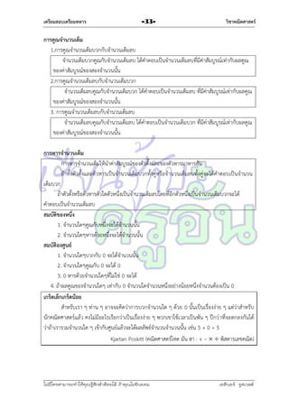 เตรียมสอบเตรียมทหาร

-33-

วิชาคณิตศาสตร์

การคูณจานวนเต็ม
1.กำรคูณจำนวนเต็มบวกกับจำนวนเต็มลบ
จำนวนเต็มบวกคูณกับจำนวนเต็มลบ ได้คำตอบเป็นจำนวนเต็มลบที่มีค่ำสัมบูรณ์เท่ำกับผลคูณ
ของค่ำสัมบูรณ์ของสองจำนวนนั้น
2.กำรคูณจำนวนเต็มลบกับจำนวนเต็มบวก
จำนวนเต็มลบคูณกับจำนวนเต็มบวก ได้คำตอบเป็นจำนวนเต็มลบ ที่มีค่ำสัมบูรณ์เท่ำกับผลคูณ
ของค่ำสัมบูรณ์ของสองจำนวนนั้น
3. กำรคูณจำนวนเต็มลบกับจำนวนเต็มลบ
จำนวนเต็มลบคูณกับจำนวนเต็มลบ ได้คำตอบเป็นจำนวนเต็มบวก ที่มีค่ำสัมบูรณ์เท่ำกับผลคูณ
ของค่ำสัมบูรณ์ของสองจำนวนนั้น
การหารจานวนเต็ม
กำรหำรจำนวนเต็มให้นำค่ำสัมบูรณ์ของตัวตั้งและของตัวหำรมำหำรกัน
ถ้ำทั้งตัวตั้งและตัวหำรเป็นจำนวนเต็มบวกทั้งคู่หรือจำนวนเต็มลบทั้งคู่จะได้คำตอบเป็นจำนวน
เต็มบวก
ถ้ำตัวตั้งหรือตัวหำรตัวใดตัวหนึ่งเป็นจำนวนเต็มลบโดยที่อีกตัวหนึ่งเป็นจำนวนเต็มบวกจะได้
คำตอบเป็นจำนวนเต็มลบ
สมบัติของหนึ่ง
1. จำนวนใดๆคูณกับหนึ่งจะได้จำนวนนั้น
2. จำนวนใดๆหำรด้วยหนึ่งจะได้จำนวนนั้น
สมบัติองศูนย์
1. จำนวนใดๆบวกกับ 0 จะได้จำนวนนั้น
2. จำนวนใดๆคูณกับ 0 จะได้ 0
3. 0 หำรด้วยจำนวนใดๆที่ไม่ใช่ 0 จะได้
4. ถ้ำผลคูณของจำนวนใดๆ เท่ำกับ 0 จำนวนใดจำนวนหนึ่งอย่ำงน้อยหนึ่งจำนวนต้องเป็น 0
เกร็ดเล็กเกร็ดน้อย
สำหรับเรำ ๆ ท่ำน ๆ อำจจะคิดว่ำกำรบวกจำนวนใด ๆ ด้วย 0 นั้นเป็นเรื่องง่ำย ๆ แต่ว่ำสำหรับ
นักคณิตศำสตร์แล้ว คงไม่มีอะไรเรียกว่ำเป็นเรื่องง่ำย ๆ พวกเขำใช้เวลำเป็นพัน ๆ ปีกว่ ำที่จะตกลงกันได้
ว่ำถ้ำเรำรวมจำนวนใด ๆ เข้ำกับศูนย์แล้วจะได้ผลลัพธ์จำนวนจำนวนนั้น เช่น 5 + 0 = 5
Kjartan Poskitt (คณิตศำสตร์โหด มัน ฮำ : + –   พิสดำรเลขคณิต)

ไม่มีใครสามารถท่าให้คุณรู้สึกตาต้อยได้ ถ้าคุณไม่ยินยอม
่

เอลีนอร์ รูสเวลต์

 