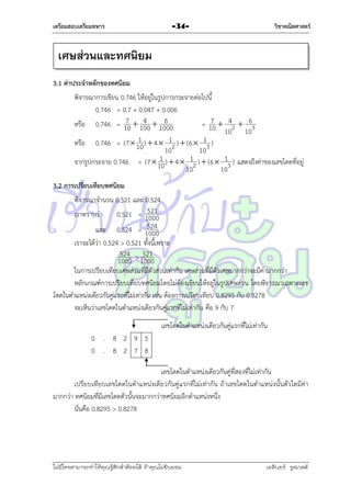 เตรียมสอบเตรียมทหาร

วิชาคณิตศาสตร์

-34-

เศษส่วนและทศนิยม
3.1 ค่าประจาหลักของทศนิยม
พิจำรณำกำรเขียน 0.746 ให้อยู่ในรูปกำรกระจำยต่อไปนี้
0.746 = 0.7 + 0.047 + 0.006
6
7 4
7
หรือ 0.746 = 10  100  1000
= 10  42  63
10 10
1
หรือ 0.746 = (7  10 )  4  12 )  (6  13 )
10
10
1
จำกรูปกระจำย 0.746 = (7  10 )  4  12 )  (6  13 ) แสดงถึงค่ำของเลขโดดที่อยู่
10
10
3.2 การเปรียบเทียบทศนิยม
พิจำรณำจำนวน 0.521 และ 0.524
521
เรำทรำบว่ำ
0.521 = 1000
524
และ 0.524 = 1000
เรำจะได้ว่ำ 0.524 > 0.521 ทั้งนี้เพรำะ
524 521
1000 > 1000
ในกำรเปรียบเทียบเศษส่วนที่มีตัวส่วนเท่ำกัน เศษส่วนที่มีตัวเศษมำกกว่ำจะมีค่ำมำกกว่ำ
หลักเกณฑ์กำรเปรียบเทียบทศนิยมโดยไม่ต้องเขียนให้อยู่ในรูปเศษส่วน โดยพิจารณาเฉพาะเลข
โดดในตาแหน่งเดียวกันคู่แรกที่ไม่เท่ากัน เช่น ต้องกำรเปรียบเทียบ 0.8295 กับ 0.8278
จะเห็นว่ำเลขโดดในตำแหน่งเดียวกันคู่แรกที่ไม่เท่ำกัน คือ 9 กับ 7
เลขโดดในตำแหน่งเดียวกันคู่แรกที่ไม่เท่ำกัน
0 . 8 2 9 5
0 . 8 2 7 8
เลขโดดในตำแหน่งเดียวกันคู่ที่สองที่ไม่เท่ำกัน
เปรียบเทียบเลขโดดในตำแหน่งเดียวกันคู่แรกที่ไม่เท่ำกัน ถ้ำเลขโดดในตำแหน่งนั้นตัวใดมีค่ำ
มำกกว่ำ ทศนิยมที่มีเลขโดดตัวนั้นจะมำกกว่ำทศนิยมอีกตำแหน่งหนึ่ง
นั่นคือ 0.8295 > 0.8278

ไม่มีใครสามารถท่าให้คุณรู้สึกตาต้อยได้ ถ้าคุณไม่ยินยอม
่

เอลีนอร์ รูสเวลต์

 